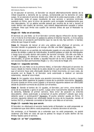 Modulo de deportes de implemento. Tenis. TAFAD 
IES Victorio Macho 
a) Al ejecutar el servicio, el Servidor se situará alternativamente detrás de la 
mitad izquierda y derecha de su campo, comenzando por la derecha en cada 
juego. Si se ejecuta el servicio desde una mitad de la pista equivocada, y ello no 
es detectado, todo el juego resultante de ese servicio o servicios erróneos 
quedará en firme, pero el error de posición será corregido inmediatamente que 
sea descubierto. b) La pelota servida pasará por encima de la red y tocará el 
suelo dentro del cuadro de servicio, que estará diagonalmente opuesto o sobre 
cualquier línea que limite ese cuadro de servicio antes de que el Restador la 
devuelva. 
Regla 10 - falta en el servicio. 
El Servicio es una falta: a) Si el Servidor comete alguna infracción de las reglas 
7,8 o 9 (b) b) Si el Servidor no golpea la pelota el intentar hacerlo. c) Si la pelota 
servida toca un accesorio permanente (que no sea la red, fija central / o banda) 
antes de que toque el suelo. 
Caso 1: Después de lanzar al aire una pelota para efectuar el servicio, el 
Servidor decide no golpearla y la recoge. ¿Es Ello una falta? Decisión: No. 
Caso 2: Al sacar en un partido de individuales jugado en una pista de dobles con 
postes de dobles y palos de individuales, la pelota golpea un palo de individuales 
y luego toca el suelo dentro del cuadro de servicio correcto. ¿Es ello una falta o 
un let? Decisión: Al efectuar el servicio, ello es una falta, porque el palo de 
individuales, el poste de dobles y aquella fracción de la red o banda entre ellos, 
son accesorios fijos permanentes Regla 2 y 10 y nota de la Regla 24) 
Regla 11 - segundo servicio. 
Después de una falta (si es la primera falta), el Servidor efectuará el servicio de 
nuevo desde la misma mitad de la pista desde la cual cometió esa falta a menos 
que el servicio haya sido efectuado desde la mitad incorrecta, en cuyo caso, de 
acuerdo con la Regla 9, el Servidor será autorizado a realizar un servicio 
solamente, desde la otra mitad. 
Caso 1: Un jugador sirve desde una posición incorrecta. Pierde el punto y luego 
reclama que debe repetirse la jugada a causa de su posición incorrecta. Decisión: 
El punto queda en firme como jugado y el servicio siguiente deberá ser efectuado 
desde la posición correcta de acuerdo con el tanteo. 
Caso 2: Siendo el tanteo de 15 ¡guales, el Servidor, por error, sirve desde la 
zona de la izquierda y gana el punto. Luego sirve nuevamente desde la zona de 
la derecha, fallando el primer servicio. Este error de posición es entones 
descubierto. ¿Esta autorizado a conservar el punto anterior? ¿desde que zona 
debería sacar a continuación? Decisión: El punto anterior queda en firme. El 
servicio siguiente deberá ser efectuado desde la zona de la izquierda, siendo el 
tanteo 30/15, y habiendo cometido el Servidor una falta en el servicio. 
Regla 12 - cuando hay que servir. 
El Servidor no efectuará el servicio hasta tanto el Restador no esté preparado se 
considerará que éste último está preparado, si intenta devolver el servicio. 
Sin embargo, si el Restador da a entender que no está preparado, no podrá 
reclamar una falta en caso de que la pelota no toque el suelo dentro de los 
límites fijados para el servicio. 
Regla 13 - el "let" (repetición). 
10 
 