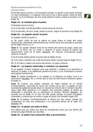 Modulo de deportes de implemento. Tenis. TAFAD 
IES Victorio Macho 
El Servidor gana el punto: a) Si la pelota servida, no siendo un let según la Regla 
14, toca al Restador o a cualquier cosa que él use o lleve puesta, antes de tocar 
el suelo. b) Si el Restador de otro modo pierde el punto, según lo previsto en la 
Regla 20. 
Regla 19 - el restador gana el punto. 
El Restador gana el punto: 
a) Si el Servidor comete dos faltas consecutivas de servicio. 
b) Si el Servidor, de otro modo, pierde el punto, según lo previsto en la Regla 20. 
Regla 20 - un jugador pierde el punto. 
Un jugador pierde el punto si: 
a) No logra, antes de que la pelota en juego toque el suelo dos veces 
consecutivas, devolverla directamente por encima de la red (excepto lo previsto 
por la Regla 24 a) o c), o: 
Caso 1: Un jugador situado fuera de los límites del campo de juego, volea una 
pelota o la toma con su mano y reclama el punto porque la pelota iba 
seguramente fuera de la pista. Decisión: En ninguna circunstancia puede 
reclamar el punto 
I) Si él toca la pelota pierde el punto bajo la Regla 20 (g) 
II) Si él volea y efectúa una mala devolución pierde el punto bajo la Regla 20 (c) 
III) Si él volea y realiza una buena devolución, el juego continua. 
Regla 21 - un jugador obstaculiza o molesta a su oponente. 
Si un jugador comete cualquier acto que estorbe o moleste a su oponente al 
efectuar un golpe, si es deliberado perderá el punto y si es involuntario el punto 
será jugado nuevamente. 
Caso 1: ¿Debe penalizarse a un jugador si, al efectuar un golpe, toca a su 
adversario? Decisión: No, a menos que el Juez de Silla estime necesario aplicar 
la Regla 21. 
Caso 2: Cuando una pelota, después de haber botado en el campo 
correspondiente, retrocede de nuevo por encima de la red, el jugador al que 
corresponde golpearla puede pasar la raqueta por encima de la red para hacerlo. 
¿Que regla debe aplicarse si el jugador que pretende golpear la pelota es 
molestado o estorbado por su adversario al intentar hacerlo? Decisión: De 
acuerdo con la Regla 21 el Juez de Silla puede otorgar el punto al jugador 
molestado u ordenar que se vuelva a jugar el punto (ver también Regla 25) 
Caso 3: al golpear involuntariamente la pelota por dos veces, ¿puede ser 
considerado un acto que obstaculiza a un oponente dentro de la regla 21? 
Decisión: No. 
Regla 22 - la pelota cae sobre la línea. 
Una pelota que cae sobre una línea es considerada como que cae dentro del 
campo de juego limitado por esa línea. 
Regla 23 - la pelota toca accesorios fijos y permanentes. 
12 
 