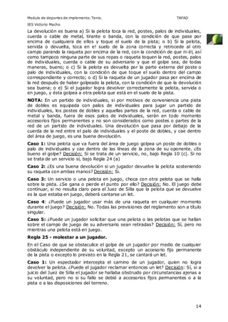 Modulo de deportes de implemento. Tenis. TAFAD 
IES Victorio Macho 
La devolución es buena a) Si la pelota toca la red, postes, palos de individuales, 
cuerda o cable de metal, tirante o banda, con la condición de que pase por 
encima de cualquiera de ellos y toque el suelo de la pista; o b) Si la pelota, 
servida o devuelta, toca en e! suelo de la zona correcta y retrocede al otro 
campo parando la raqueta por encima de la red, con la condición de que ni él, así 
como tampoco ninguna parte de sus ropas o raqueta toquen la red, postes, palos 
de individuales, cuerda o cable de su adversario y que el golpe sea, de todas 
maneras, bueno; o c) Si la pelota es devuelta por la parte externa del poste o 
palo de individuales, con la condición de que toque el suelo dentro del campo 
correspondiente y correcto; o d) Si la raqueta de un jugador pasa por encima de 
la red después de haber golpeado la pelota, con la condición de que la devolución 
sea buena; o e) Si el jugador logra devolver correctamente la pelota, servida o 
en juego, y ésta golpea a otra pelota que está en el suelo de la pista. 
NOTA: En un partido de individuales, si por motivos de conveniencia una pista 
de dobles es equipada con palos de individuales para jugar un partido de 
individuales, los postes de dobles y aquellas partes de la red, cuerda o cable de 
metal y banda, fuera de esos palos de individuales, serán en todo momento 
accesorios fijos permanentes y no son considerados como postes o partes de la 
red de un partido de individuales. Una devolución que pasa por debajo de la 
cuerda de la red entre el palo de individuales y el poste de dobles, y cae dentro 
del área de juego, es una buena devolución. 
Caso 1: Una pelota que va fuera del área de juego golpea un poste de dobles o 
palo de individuales y cae dentro de las líneas de la zona de su oponente. ¿Es 
bueno el golpe? Decisión: Si se trata de un servicio, no, bajo Regla 10 (c). Si no 
se trata de un servicio sí, bajo Regla 24 (a) 
Caso 2: ¿Es una buena devolución si un jugador devuelve la pelota sosteniendo 
su raqueta con ambas manos? Decisión: Si. 
Caso 3: Un servicio o una pelota en juego, choca con otra pelota que se halla 
sobre la pista. ¿Se gana o pierde el punto por ello? Decisión: No. El juego debe 
continuar, si no resulta claro para el Juez de Silla que la pelota que se devuelve 
es la que estaba en juego, deberá cantarse un let. 
Caso 4: ¿Puede un jugador usar más de una raqueta en cualquier momento 
durante el juego? Decisión: No. Todas las previsiones del reglamento son a título 
singular. 
Caso 5: ¿Puede un jugador solicitar que una pelota o las pelotas que se hallan 
sobre el campo de juego de su adversario sean retiradas? Decisión: Sí, pero no 
mientras una pelota está en juego. 
Regla 25 - molestar a un jugador. 
En el Caso de que se obstaculice el golpe de un jugador por medio de cualquier 
obstáculo independiente de su voluntad, excepto un accesorio fijo permanente 
de la pista o excepto lo previsto en la Regla 21, se cantará un let. 
Caso 1: Un espectador intercepta el camino de un jugador, quien no logra 
devolver la pelota. ¿Puede el jugador reclamar entonces un let? Decisión: Sí, si a 
juicio del Juez de Silla el jugador se hallaba obstruido por circunstancias ajenas a 
su voluntad, pero no si su fallo se debió a accesorios fijos permanentes o a la 
pista o a las disposiciones del terreno. 
14 
 