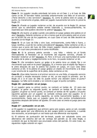 Modulo de deportes de implemento. Tenis. TAFAD 
IES Victorio Macho 
Caso 2: Un jugador resulta estorbado tal como en el Caso 1 y el Juez de Silla 
canta un let. El Servidor había cometido anteriormente una falta en el servicio. 
¿Tiene derecho a dos servicios?. Decisión: Sí, como la pelota está en juego, el 
punto, no meramente el golpe, debe ser jugado nuevamente tal como lo prevé la 
Regla 25 
Caso 3: ¿Puede un jugador reclamar un let, de acuerdo con la Regla 25, porque 
pensó que su adversario estaba siendo obstruido y, consecuentemente, no 
esperaba que éste pudiera devolver la pelota? Decisión: No 
Caso 4: ¿Es bueno un golpe cuando una pelota en juego golpea otra pelota en el 
aire? Decisión: Debería cantarse un let a menos que la otra pelota esté en el aire 
por la acción de uno de los jugadores, en cuyo Caso el Juez de Silla decidirá de 
acuerdo con la Regla 21 
Caso 5: Si un Juez de Silla u otro Juez, erróneamente, canta falta o fuera, y 
luego rectifica, ¿cual de los cantos prevalecerá? Decisión: Debe cantarse un let, a 
menos que a juicio del Juez de Silla ningún jugador resulte perjudicado en su 
juego, en cuyo caso prevalecerá el canto rectificado. 
Caso 6: Si la primera pelota servida - una falta - rebota en el fondo 
interceptando al Restador en el momento del segundo servicio, ¿Puede el 
Restador reclamar un let? Decisión: Sí. Pero si él tuvo una oportunidad de quitar 
la pelota de la pista y negligentemente no lo hizo, no puede reclamar un let. 
Caso 7: ¿Se considera bueno un golpe si la pelota toca un objeto fijo o en 
movimiento que esté en la pista? Decisión: Sí, a menos que el objeto fijo llegue a 
la pista después de que la pelota fue puesta en juego, en cuyo caso debe 
cantarse un let. Si la pelota en juego golpea un objeto en movimiento a lo largo 
o por encima de la superficie de la pista, debe cantarse un let. 
Caso 8: ¿Que debe hacerse si el primer servicio es una falta, el segundo servicio 
es correcto y resulta necesario cantar un let, ya sea según lo previsto por la 
Regla 25 o si el Juez de Silla no puede tomar una decisión sobre el punto? 
Decisión: La falta será anulada y se volverá a jugar el punto completo. 
Regla 26 - puntuación en un juego. 
Si un jugador gana su primer punto, se cantará un tanteo de 15 para ese 
jugador; al ganar su segundo punto, se cantará un tanteo de 30 para ese 
jugador; al ganar su tercer punto, se cantará un tanteo de 40 ¡guales y el punto 
siguiente ganado por un jugador es cantado ventaja para ese jugador. Si el 
mismo jugador gana el punto siguiente, se canta nuevamente iguales; y así 
sucesivamente, hasta que un jugador gane los dos puntos inmediatamente 
siguientes después del tanteo de iguales. En este caso se anota el juego para ese 
jugador. 
Regla 27 - puntuación en un set. 
a) El jugador (o jugadores) que primero gana seis juegos, gana un set, excepto 
que debe ganar por una diferencia de dos juegos sobre su oponente, y cuando 
sea necesario, se prolongará un set hasta que sea diferencia sea lograda. 
b) El sistema de puntuación del tie-break, puede ser adoptado como una 
alternativa del sistema del set de ventaja del párrafo a) de esta Regla, a 
condición de que la Decisión sea anunciada antes del partido. En este Caso, las 
siguientes reglas estarán en vigor: 
15 
 