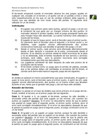 Modulo de deportes de implemento. Tenis. TAFAD 
IES Victorio Macho 
El tie-break empezará cuando el marcador alcance los seis juegos ¡guales en 
cualquier set, excepto en el tercero y el quinto set de un partido a tres o cinco 
sets respectivamente en los que un set de ventaja ordinario debe jugarse, a 
menos que sea decidido de otro modo antes del partido. El siguiente será 
utilizado en un tie-break: 
Individuales 
I) El jugador que primero gane siete puntos, ganará el juego y el set con 
la condición de que gane por un margen mínimo de dos puntos. Si 
marcador alcanza 6 puntos ¡guales, todo el juego proseguirá hasta que 
este margen haya sido alcanzado. La cuenta numérica será utilizados a 
través del tie-break. 
II) El jugador al que le toque servir, será el Servidor para el primer punto. 
Su oponente será el Servidor para el segundo y el tercer punto y, en 
adelante, cada jugador servirá alternativamente dos puntos 
consecutivos hasta que sea decidido el ganador del juego y el set. 
III) Desde e! primer punto, cada servicio será efectuado alternativamente 
desde el lado derecho e izquierdo de la pista, comenzando desde el 
derecho. Si se efectúa un servicio desde la mitad incorrecta de la pista 
y no es detectado, todo el tanteo resultante de ese servicio o servicios 
erróneos, será válido, pero la posición incorrecta será corregida 
inmediatamente que ésta sea descubierta. 
IV) Los jugadores cambiarán de lado después de cada seis puntos de la 
16 
conclusión del tie-break 
V) El tie-break contará como un juego para el cambio de pelotas, excepto 
que si las pelotas deben set cambiadas al comienzo del tie-break, el 
cambio será demorado hasta el segundo juego del set siguiente. 
Dobles 
En dobles se aplicará el mismo procedimiento que para individuales. El jugador a 
quien le toca servir, será el Servidor para el primer punto. A partir de ahí, cada 
jugador servirá alternativamente, dos puntos en el mismo orden que llevaban 
durante el set, hasta que el ganador del juego y del set haya sido decidido. 
Rotación del Servicio. 
El jugador (o pareja en el Caso de dobles) que sirvió primero en el juego del tie-break, 
recibirá el servicio en el primer juego del set siguiente. 
Caso 1: Al igualar a 6, es jugado al tie-break, aunque ha sido decidido y 
anunciado antes del partido que será jugado un set normal. ¿Se cuentan los 
puntos ya jugados? Decisión: Si el error es descubierto antes de que la pelota 
sea puesta en juego para el segundo punto, el primer punto contará, pero el 
error será corregido inmediatamente. Si el error es descubierto después de que 
la pelota es puesta en juego para el segundo punto, el juego continuará como en 
un tie-break 
Caso 2: Al igualar a 6, es jugado un juego normal, aunque ha sido decidido y 
anunciado antes del partido que se jugaría un tie-break. ¿Se cuentan los puntos 
ya jugados? Decisión: Si el error es descubierto antes de que la pelota sea 
puesta en juego para el segundo punto, el primer punto será contado, pero el 
error será corregido inmediatamente. Si el error es descubierto después de que 
la pelota se puso en juego para el segundo punto, se continuará un set normal. 
 