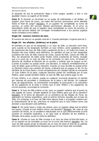 Modulo de deportes de implemento. Tenis. TAFAD 
IES Victorio Macho 
Si después de eso la puntuación llega a ocho juegos ¡guales, y aún a una 
igualdad mayor, se jugará un tie-break. 
Caso 3: Si durante un tie-break en un juego de individuales o de dobles, un 
jugador sirve fuera de turno, ¿el orden del servicio permanece como alterado 
hasta el final de juego? Decisión: Si un jugador ha completado su turno de 
servicio, el orden del servicio deberá permanecer alterado. Si el error es 
descubierto antes de que el jugador haya completado su turno de servicio, el 
orden del servicio deberá ser corregido inmediatamente y los puntos jugados 
serán contados como válidos. 
Regla 28 - numero máximo de sets. 
El numero de sets en un partido será de 5. Cuando participen mujeres será de 3. 
Regla 29 - los oficiales (árbitros) en la pista. 
En partidos en que se ha designado a un Juez de Silla, su Decisión será final, 
pero cuando se ha designado también un Juez Arbitro, serán apelables ente él 
las decisiones del Juez de Silla sobre cuestiones de ley y, en todos los Casos, la 
Decisión del Juez Arbitro será definitiva. En partidos en que se han designado 
auxiliares del Juez de Silla (Jueces de Línea, Jueces de Red, Jueces de Falta de 
Pie), las decisiones de éstos serán finales sobre cuestiones de hecho, excepto 
que si a juicio de un Juez de Silla se ha cometido un claro error, él tendrá el 
derecho de rectificar la Decisión de un auxiliar y ordenar que se juegue un let. 
Cuando el auxiliar no pueda emitir una Decisión, lo indicará inmediatamente al 
Juez de Sillas, quien emitirá su Decisión. Cuando un Juez de Silla no pueda emitir 
su Decisión sobre una cuestión de hecho, ordenará que se juegue un let. En los 
partidos de la Copa Davis y otras competiciones por equipos donde se encuentre 
un Juez Arbitro en la pista, cualquier Decisión puede ser rectificada por el Juez 
Arbitro, quien puede también indicar al Juez de Silla que ordene jugar un let. 
El Juez Arbitro, a su criterio, puede en cualquier momento posponer un partido 
por razones de oscuridad o condiciones de la pista o del tiempo. En cualquier 
Caso de aplazamiento, se mantendrán invariables la puntuación y la colocación 
de los jugadores en la pista a menos que el Juez Arbitro y los jugadores, de 
común acuerdo, convengan lo contrario. 
Caso 1: El Juez de Silla ordena un let, pero un jugador reclama que el punto no 
sea jugado de nuevo. ¿Puede apelarse al Juez Arbitro para que dé su decisión? 
Decisión: Si el tema de discusión es un problema de las Reglas de Tenis, de 
aplicación en hechos específicos, será en primer término resuelto por el Juez de 
Silla. Sin embargo si el Juez de Silla tiene alguna duda o el jugador reclama por 
la interpretación de la ley, entonces se requerirá que el Juez Arbitro tome una 
decisión y esa decisión será definitiva. 
Caso 2: Se canta fuera o mala una pelota, pero un jugador alega que la pelota 
fue buena. ¿Puede al Juez Arbitro tomar una decisión? Decisión: No. esta es una 
cuestión de hecho, es un problema relacionado con lo que efectivamente ocurrió 
durante un incidente específico, y en este caso la decisión de los Arbitros u 
Oficiales de la pista, es por lo tanto la definitiva. 
Caso 3: ¿Puede un Juez de Silla corregir a un Juez de Línea al final del tanto, si 
en su opinión se ha cometido un error en el curso del mismo? Decisión: No. Un 
Juez de Silla puede anular la Decisión de un Juez de Línea al final de un peloteo 
solo si lo hace inmediatamente después de que el error haya sido cometido. 
17 
 