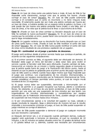 Modulo de deportes de implemento. Tenis. TAFAD 
IES Victorio Macho 
Caso 4: Un Juez de Línea canta una pelota fuera o mala. Al Juez de Silla le fue 
imposible verla claramente, aunque cree que la pelota fue buena. ¿Puede 
corregir al Juez de Línea? Decisión: No. Un Juez de Silla puede solamente 
corregir si él considera que el canto es incorrecto y no tiene ninguna duda 
razonable. El solamente puede dar por mala una pelota cantada por buena por 
un Juez de Línea, si hubiera podido ver un espacio entre la pelota y la línea; y él 
solo puede dar por buena una pelota cantando fuera (mala) o una falta, por el 
Juez de Línea, si ha visto que la pelota tocó la línea o cayó encima de la línea. 
Caso 5: ¿Puede un Juez de Línea cambiar su Decisión después que el Juez de 
Silla ha cantado la nueva puntuación? Decisión: Sí. Si un Juez de Línea se da 
cuenta que ha cometido un error, puede hacer una corrección con la condición de 
que lo haga inmediatamente. 
Caso 6: Un jugador reclama que su devolución fue buena después que un Juez 
de Línea cantó fuera o mala. ¿Puede el Juez de Silla rectificar el canto del Juez 
de Línea? Decisión: No. Un Juez de Silla nunca puede rectificar el canto del Juez 
de Línea como resultado de una protesta o apelación de un jugador. 
Regla 30 - continuidad en el juego y periodos de descanso. 
El juego será continuo desde el primer servicio hasta que concluya el partido, de 
acuerdo con las siguientes estipulaciones: 
a) Si el primer servicio es falta, el siguiente debe ser efectuado sin demora. El 
Restador debe jugar al ritmo del Servidor y debe estar listo para recibir el 
servicio cuando el Servidor esté listo para efectuarlo. Cuando cambian de lado, 
transcurrirá un máximo de un minuto y treinta segundos desde el momento en 
que la pelota queda fuera de juego a la finalización del último punto, hasta el 
instante en que la pelota es golpeada para el primer punto del juego siguiente. El 
Juez de Silla usará su criterio cuando haya algún motivo que haga imposible que 
el juego sea continuo. Los organizadores de los circuitos internacionales, o 
competiciones por equipos reconocidos por la Federación Internacional de Tenis, 
pueden establecer el tiempo permitido entre puntos, el cual de ningún modo 
excederá de los 25 segundos. 
b) El juego nunca debe ser suspendido, demorado y interrumpido con e! 
propósito de permitir a un jugador recuperar sus fuerzas, aliento o condiciones 
físicas. No obstante, en el Caso de una lesión accidental, el Juez de Silla puede 
permitir por una sola vez una suspensión de tres minutos por esa lesión. Los 
organizadores de circuitos internacionales y competiciones por equipos 
reconocidos por la Federación Internacional de Tenis, pueden alargar el período 
de suspensión de tres minutos hasta cinco minutos. 
c) Si por circunstancias ajenas a la voluntad del jugador su ropa, calzado o 
equipo (excluida la raqueta), llega a deteriorarse de manera tal que le resulte 
imposible o inconveniente continuar el juego, el Juez de Silla puede suspender el 
juego mientras se corrige el deterioro. 
d) El Juez de Silla puede suspender o demorar el juego en cualquier momento 
que sea necesario y apropiado. 
e) Después del tercer set, o en el segundo cuando participen damas, cualquier 
jugador está autorizado a tomarse un descanso, el cual no excederá de 10 
minutos, o de 45 minutos en países situados entre los 15 grados de latitud norte 
y 15 grados latitud sur y, además, cuando sea necesario por circunstancias 
18 
 
