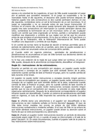 Modulo de deportes de implemento. Tenis. TAFAD 
IES Victorio Macho 
ajenas a la voluntad de los jugadores, el juez de Silla puede suspender el juego 
por el período que considere necesario. Si el juego es suspendido y no es 
reanudado hasta el día siguiente, el descanso sólo puede tomarse después de 
haberse jugado tres sets consecutivos (o dos cuando participen damas) en ese 
día siguiente, contándose como un set la terminación de un set inconcluso. Si el 
juego es suspendido y no se reanuda antes de que hayan transcurrido 10 
minutos en el mismo día, el descanso puede tomarse sólo después de haberse 
jugado tres sets consecutivos sin interrupción (o cuando participen damas dos 
sets), contándose la terminación de un set inconcluso como un set. Cualquier 
nación y/o comité que este organizado un torneo, partido o competición puede 
modificar esa disposición y omitirla de sus reglas con tal de que los anuncie 
entes de que empiece el acontecimiento. En lo que se refiere a la Copa Davis y a 
la Copa de la Federación, sólo la federación Internacional de Tenis puede 
modificar una disposición u omitirla de sus Reglas. 
f) Un comité de torneo tiene la facultad de decidir el tiempo permitido para el 
período de calentamiento antes de un partido, pero éste no puede exceder de 5 
minutos y debe ser anunciado antes de comenzar dicho partido. 
g) Cuando estén en vigencia sistemas aprobados de penalizaciones y 
penalizaciones no acumulativas el Juez de Silla tomará sus decisiones dentro de 
los términos de esos sistemas. 
h) Si hay una violación de la regla de que juego debe ser continuo, el juez de 
Silla puede, después de la advertencia correspondiente, descalificar al trasgresor 
Regla 31 - instrucciones de los entrenadores. 
Durante un partido en una competición por equipos, un jugador puede recibir 
instrucciones o consejos de un capitán que esté sentado dentro de la pista, 
solamente cuando cambia de lado al finalizar el juego, pero no cuando cambia de 
lado durante el tie-break. 
Un jugador no puede recibir instrucciones o consejos durante ningún permiso 
que no sea en competición por equipos, un jugador puede recibir instrucciones o 
consejos de un capitán que esté sentado dentro de la pista, solamente cuando 
cambia de lado al finalizar el juego, pero no cuando cambia de lado durante el 
tie-break. Un jugador no puede recibir instrucciones consejos durante ningún 
partido que no sea en competición por equipos. Lo previsto en esta regla debe 
observarse estrictamente. Después de la advertencia correspondiente el jugador 
infractor puede ser descalificado. Cuando un sistema de penalizaciones aprobado 
está en vigencia, el Juez de Silla impondrá las sanciones de acuerdo con este 
sistema. 
Caso 1: ¿Podría darse una advertencia o el jugador ser descalificado si las 
instrucciones se dan mediante señales en forma discreta? Decisión: El Juez de 
Silla debe tomar medidas tan pronto se entere de que están dándose 
instrucciones verbalmente o mediante señales. Si el Juez de Silla no se entera de 
que están dándose instrucciones, un jugador puede atraer su atención sobre el 
hecho de que se está aconsejando a su adversario. 
Caso 2: ¿Puede un jugador recibir instrucciones durante un período de descanso 
autorizado según regla 30 (e), o cuando el juego es interrumpido y él sale de la 
pista? Decisión: Sí. En estas circunstancias, cuando el jugador sale de la pista no 
hay restricciones sobre instrucciones. 
19 
 