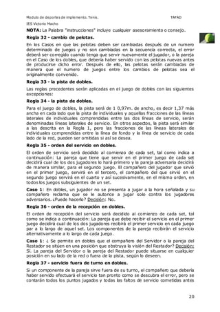 Modulo de deportes de implemento. Tenis. TAFAD 
IES Victorio Macho 
NOTA: La Palabra "instrucciones" incluye cualquier asesoramiento o consejo. 
Regla 32 - cambio de pelotas. 
En los Casos en que las pelotas deben ser cambiadas después de un numero 
determinado de juegos y no son cambiadas en la secuencia correcta, el error 
deberá ser corregido cuando tenga que servir nuevamente el jugador, o la pareja 
en el Caso de los dobles, que debería haber servido con las pelotas nuevas antes 
de producirse dicho error. Después de ello, las pelotas serán cambiadas de 
manera que el numero de juegos entre los cambios de pelotas sea el 
originalmente convenido. 
Regla 33 - la pista de dobles. 
Las reglas precedentes serán aplicadas en el juego de dobles con las siguientes 
excepciones: 
Regla 34 - la pista de dobles. 
Para el juego de dobles, la pista será de 1 0,97m. de ancho, es decir 1,37 más 
ancha en cada lado que la pista de individuales y aquellas fracciones de las líneas 
laterales de individuales comprendidas entre las dos líneas de servicio, serán 
denominadas líneas laterales de servicio. En otros aspectos, la pista será similar 
a las descrita en la Regla 1, pero las fracciones de las líneas laterales de 
individuales comprendidas entre la línea de fondo y la línea de servicio de cada 
lado de la red, pueden ser omitidas si así se desea. 
Regla 35 - orden del servicio en dobles. 
El orden de servicio será decidido al comienzo de cada set, tal como indica a 
continuación: La pareja que tiene que servir en el primer juego de cada set 
decidirá cual de los dos jugadores lo hará primero y la pareja adversaria decidirá 
de manera similar, para el segundo juego. El compañero del jugador que sirvió 
en el primer juego, servirá en el tercero, el compañero del que sirvió en el 
segundo juego servirá en el cuarto y así sucesivamente, en el mismo orden, en 
todos los juegos subsiguientes de un set. 
Caso 1: En dobles, un jugador no se presenta a jugar a la hora señalada y su 
compañero reclama que se le autorice a jugar solo contra los jugadores 
adversarios. ¿Puede hacerlo? Decisión: No. 
Regla 36 - orden de la recepción en dobles. 
El orden de recepción del servicio será decidido al comienzo de cada set, tal 
como se indica a continuación: La pareja que debe recibir el servicio en el primer 
juego decidirá cual de los dos jugadores recibirá el primer servicio en cada juego 
par a lo largo de aquel set. Los componentes de la pareja recibirán el servicio 
alternativamente a lo largo de cada juego. 
Caso 1: ¿ Se permite en dobles que el compañero del Servidor o la pareja del 
Restador se sitúen en una posición que obstruya la visión del Restador? Decisión: 
Sí. La pareja del Servidor o la pareja del Restador puede situarse en cualquier 
posición en su lado de la red o fuera de la pista, según lo deseen. 
Regla 37 - servicio fuera de turno en dobles. 
Si un componente de la pareja sirve fuera de su turno, el compañero que debería 
haber servido efectuará el servicio tan pronto como se descubra el error, pero se 
contarán todos los puntos jugados y todas las faltos de servicio cometidas antes 
20 
 