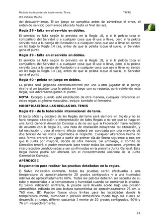 Modulo de deportes de implemento. Tenis. TAFAD 
IES Victorio Macho 
del descubrimiento. Si un juego se completa antes de advertirse el error, el 
orden de servicio permanece alterado hasta el final del set. 
Regla 38 - falta en el servicio en dobles. 
El servicio es falta según lo previsto en la Regla 10, o si la pelota toca el 
compañero del Servidor o a cualquier cosa que él use o lleve, pero si la pelota 
servida toca a la pareja del Restador o a cualquier cosa que use o lleve no siendo 
un let bajo la Regla 14 (a), antes de que la pelota toque el suelo, el Servidor 
gana el punto 
Regla 39 - falta en el servicio en dobles. 
El servicio es falta según lo previsto en la Regla 10, o si la pelota toca el 
compañero del Servidor o a cualquier cosa que él use o lleve, pero si la pelota 
servida toca a la pareja del Restador o a cualquier cosa que use o lleve no siendo 
un let bajo la Regla 14 (a), antes de que la pelota toque el suelo, el Servidor 
gana el punto. 
Regla 40 - pelota en juego en dobles. 
La pelota será golpeada alternativamente por uno u otro jugador de la pareja 
rival y si un jugador toca la pelota en juego con su raqueta, contraviniendo esta 
Regla, sus adversarios ganan el punto. 
NOTA: Excepto cuando esté establecido de otra manera, cualquier referencia en 
estas reglas al género masculino, incluye también al femenino. 
MODIFICACIÓN A LAS REGLAS DEL TENIS 
Regla 69 - de la federación internacional de tenis. 
El texto oficial y decisivo de las Reglas del tenis será siempre en Inglés y no se 
hará ninguna alteración o interpretación de tales Reglas a no ser que se haga en 
una Junta General Anual del Consejo y de no ser que la Federación haya recibido 
de acuerdo con la Regla 21, una nota de resolución incluyendo tal alteración, y 
tal resolución u otra al mismo efecto deberá ser aprobada por una mayoría de 
dos tercios de los votos registrados al respecto. Cualquier alteración hecha de 
esta forma entrará en vigor a partir de primer día de Enero siguiente a nos ser 
que la Junta por mayoría, decida de otra manera. Sin embargo, el Comité de 
Dirección tendrá el poder necesario para tratar todas las cuestiones urgentes de 
interpretación condicionadas a ser confirmadas en la próxima Junta General. Esta 
Regla nunca podrá ser alterada sin el consentimiento unánime de la Junta 
General de Consejo. 
APÉNDICE I 
Reglamento para realizar las pruebas detalladas en la reglas. 
I) Salvo indicación contraria, todas las pruebas serán efectuadas a una 
temperatura de aproximadamente 20 grados centígrados y a una humedad 
relativa de aproximadamente 60%. Todas las pelotas deberán ser sacadas de su 
tubo y mantenidas a la temperatura y humedad cuando se comience la prueba. 
II) Salvo indicación contraria, la prueba será llevada acabo bajo una presión 
atmosférica indicada en una lectura barométrica de aproximadamente 76 cm. o 
760 mm. III) Pueden fijarse otros límites para las localidades donde la 
temperatura media, humedad o presión atmosférica media bajo las cuales se 
desarrolla el juego, difieren sustancia I mente de 20 grados centígrados, 60% y 
76 cm. respectivamente. 
21 
 
