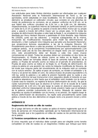 Modulo de deportes de implemento. Tenis. TAFAD 
IES Victorio Macho 
Las solicitudes para tales límites distintos pueden ser efectuadas por cualquier 
Asociación Nacional ante la Federación Internacional de Tenis y, de ser 
aprobadas, serán adoptadas en esas localidades. IV) En todas las pruebas de 
diámetro se empleará un calibrador circular, que consiste en una planchas de 
metal, de preferencia no corrosivo, de un espesor uniforme de 0,32 cm. en la 
que habrá dos orificios circulares de 6,54 cm y de 6,86 cm. de diámetro, 
respectivamente. La superficie interna de calibrador tendrá un perfil convexo con 
un radio de 0,15 cm La pelota no pasará a través del orificio menor por su propio 
peso y pasará a través del orificio mayor por su propio peso. V) En todas las 
pruebas de deformación llevadas a cabo bajo la Regla 3, se empleará la máquina 
diseñada por Percy Herbert Stevens y patentada en Gran Bretaña bajo Patente 
No 230250, junto con las adiciones y mejoras subsiguientes de la misma, 
incluyendo las modificaciones necesarias para medir las deformaciones de 
devolución, o bien cualquier otra máquina que apruebe una Asociación Nacional y 
que proporcione lecturas equivalentes a las de la máquina Stevens. VI) 
Procedimiento para llevar a cabo las pruebas: a) Precompresión. Antes de probar 
cualquier pelota, se la comprimirá invariablemente por aproximadamente 2,54 
cm. sobre cada uno de los tres diámetros en ángulo recto uno con respecto al 
otro; este procedimiento debe ser llevado a cabo tres veces (nueve 
compresiones en total). Todas las pruebas deben ser concluidas en dos horas de 
Precompresión. b) Prueba de rebote (como se indica en la Regla 3). Las 
mediciones deben ser tomadas desde la base de cemento hasta la base de la 
pelota. c) Prueba de tamaño (como se indica en el párrafo IV precedente). d) 
Prueba de peso (como se indica en la Regla 3). e) Prueba de deformación. Se 
coloca la pelota en una posición tal, sobre la máquina modificada de Stevens, de 
tal modo que ninguna parte del revestimiento de la máquina esté en contacto 
con la sutura exterior. Se aplica el peso de contacto, se nivelan el señalador y la 
marca y se ponen los diales en cero. Se coloca el peso de prueba equivalente a 8, 
165 kg. sobre la palanca y se aplica la presión haciendo girar la rueda a una 
velocidad uniforme tal que transcurran cinco segundos desde el instante en que 
la palanca abandona su sitio hasta que el señalador esté nivelado con la marca. 
Cuando cesa la rotación, se registra la lectura (deformación de envío). Se gira la 
rueda nuevamente hasta que se alcance el numero 10 en la escala de la rueda 
(deformación de 2,54 cm.) Se gira luego la rueda en dirección opuesta a una 
velocidad uniforme (descargando de este modo presión) hasta que el señalador 
de la palanca coincida nuevamente con la marca. Después de esperar diez 
segundos se ajusta el señalador con la marca, si es preciso. Se registra luego la 
lectura (deformación de devolución). Se repite este procedimiento sobre cada 
pelota a través de los dos diámetros en ángulo recto a la posición inicial y entre 
sí. 
APÉNDICE II 
Reglamento del tenis en silla de ruedas 
En el juego del tenis en silla de ruedas se aplica el mismo reglamento que en el 
tenis de personas sin minusvalidez aprobado por la Federación Internacional de 
Tenis, excepto que a los jugadores en sillas de ruedas se les permite dos botes 
de la pelota. 
I) Tenistas competidores en silla de ruedas. 
El único requisito que el individuo debe cumplir para ser elegible como tensita 
competidor en silla de ruedas es un diagnóstico médico que indique que tiene 
22 
 