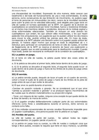 Modulo de deportes de implemento. Tenis. TAFAD 
IES Victorio Macho 
una discapacidad de movilidad. Expresado de otra manera, debe carecer casi 
totalmente o del todo del funcionamiento de una o más extremidades. Si dicha 
persona, como consecuencia de esa limitación de movimiento, no pudiera jugar 
el tenis de personas sin minusvalidez (es decir, carece da la movilidad necesaria 
para cubrir la pista con la velocidad adecuada), será elegible para jugar tenis en 
silla de ruedas en torneos aprobados por la IWTF. Un jugador de la división de 
cuadrapléjicos se caracterizará por tener movilidad, fuerza y resistencia limitadas 
en al menos tres miembros debido a accidentes, lesiones de la médula espinal y 
otras enfermedades relacionadas. También se incluyen en esta división los 
cuadrapléjicos que andan, los que utilizan sillas motorizadas, y los que hayan 
padecido tres amputaciones. Los jugadores que no puedan utilizar los dos brazos 
para mover la silla, podrán utilizar las piernas para ello. En Caso de duda, 
corresponde a la IWTF adoptar una Decisión sobre si el jugador puede utilizar las 
piernas. Si hubiera algún motivo que ponga en duda la elegibilidad de u n 
individuo para participar en competiciones de tenis en silla de ruedas, el Comité 
de Reglamento de la IWTF se reserva el derecho de hacer una exploración a 
cualquier jugador que se esté considerando para la clasificación mundial. Cuando 
haya duda, puede ser necesaria la verificación de la condición de cuadrapléjico. 
II) La pelota en juego. 
En el tenis en silla de ruedas, la pelota puede botar dos veces antes de 
devolverla. 
a. Si la pelota se devuelve al primer bote, debe botar dentro de la pista de juego. 
b. b) Si la pelota se devuelve al segundo bote, el segundo bote puede tocar el 
suelo dentro de la pista de juego o fuera de los límites de la pista de juego antes 
de devolverla. 
III) El servicio. 
a) La pelota servida puede, después de tocar el suelo en el cuadro de servicio, 
volver a tocar el suelo de la pista de juego o fuera de los límites de la pista de 
juego antes de que el que recibe la devuelva. 
b) El que sirve no podrá durante el servicio: 
-Cambiar de posición rodando o girando. No se considerará que el que sirve 
"cambia su posición rodando o girando" si se producen ligeros movimientos de 
las ruedas que no afecten materialmente a su proporción original. 
- Tocar, con ninguna de las ruedas, ninguna zona excepto la que queda detrás de 
la línea de banda y la marca de centro. 
c) Si el jugador emplea deliberadamente cualquier parte de sus extremidades 
inferiores como freno o estabilizadores durante el servicio, dicho servicio se 
contará como falta. 
d) Si los métodos convencionales de servicio resultan físicamente imposible para 
un jugador cuadrapléjico, otra persona puede tirar la pelota en su lugar. 
IV) Perdida del punto. 
La silla de ruedas es parte del cuerpo. Se aplican todas las reglas 
correspondientes. Un jugador pierde el punto si: 
a) La pelota en juego toca su cuerpo, su silla de ruedas o cualquier cosa que 
tenga o lleve puesta, excepto la raqueta que tiene en la(s) mano(s). La pérdida 
23 
 