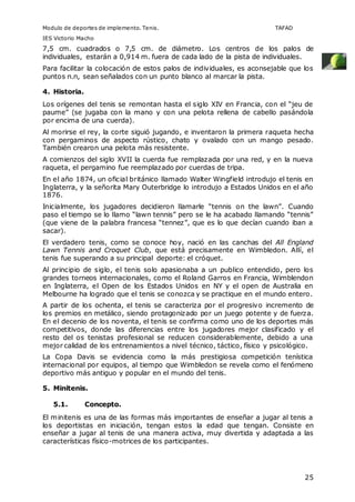 Modulo de deportes de implemento. Tenis. TAFAD 
IES Victorio Macho 
7,5 cm. cuadrados o 7,5 cm. de diámetro. Los centros de los palos de 
individuales, estarán a 0,914 m. fuera de cada lado de la pista de individuales. 
Para facilitar la colocación de estos palos de individuales, es aconsejable que los 
puntos n.n, sean señalados con un punto blanco al marcar la pista. 
4. Historia. 
Los orígenes del tenis se remontan hasta el siglo XIV en Francia, con el “jeu de 
paume” (se jugaba con la mano y con una pelota rellena de cabello pasándola 
por encima de una cuerda). 
Al morirse el rey, la corte siguió jugando, e inventaron la primera raqueta hecha 
con pergaminos de aspecto rústico, chato y ovalado con un mango pesado. 
También crearon una pelota más resistente. 
A comienzos del siglo XVII la cuerda fue remplazada por una red, y en la nueva 
raqueta, el pergamino fue reemplazado por cuerdas de tripa. 
En el año 1874, un oficial británico llamado Walter Wingfield introdujo el tenis en 
Inglaterra, y la señorita Mary Outerbridge lo introdujo a Estados Unidos en el año 
1876. 
Inicialmente, los jugadores decidieron llamarle “tennis on the lawn”. Cuando 
paso el tiempo se lo llamo “lawn tennis” pero se le ha acabado llamando “tennis” 
(que viene de la palabra francesa “tennez”, que es lo que decían cuando iban a 
sacar). 
El verdadero tenis, como se conoce hoy, nació en las canchas del All England 
Lawn Tennis and Croquet Club, que está precisamente en Wimbledon. Allí, el 
tenis fue superando a su principal deporte: el cróquet. 
Al principio de siglo, el tenis solo apasionaba a un publico entendido, pero los 
grandes torneos internacionales, como el Roland Garros en Francia, Wimblendon 
en Inglaterra, el Open de los Estados Unidos en NY y el open de Australia en 
Melbourne ha logrado que el tenis se conozca y se practique en el mundo entero. 
A partir de los ochenta, el tenis se caracteriza por el progresivo incremento de 
los premios en metálico, siendo protagonizado por un juego potente y de fuerza. 
En el decenio de los noventa, el tenis se confirma como uno de los deportes más 
competitivos, donde las diferencias entre los jugadores mejor clasificado y el 
resto del os tenistas profesional se reducen considerablemente, debido a una 
mejor calidad de los entrenamientos a nivel técnico, táctico, físico y psicológico. 
La Copa Davis se evidencia como la más prestigiosa competición tenística 
internacional por equipos, al tiempo que Wimbledon se revela como el fenómeno 
deportivo más antiguo y popular en el mundo del tenis. 
25 
5. Minitenis. 
5.1. Concepto. 
El minitenis es una de las formas más importantes de enseñar a jugar al tenis a 
los deportistas en iniciación, tengan estos la edad que tengan. Consiste en 
enseñar a jugar al tenis de una manera activa, muy divertida y adaptada a las 
características físico-motrices de los participantes. 
 