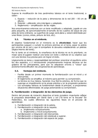 Modulo de deportes de implemento. Tenis. TAFAD 
IES Victorio Macho 
Supone la modificación de tres parámetros básicos en el tenis tradicional, a 
saber: 
1. Espacio – reducción de la pista y dimensiones de la red (80 – 85 cm de 
26 
altura). 
2. Material – utilizando otro más ligero y adaptado. 
3. Reglamento – simplificación de las reglas. 
Nos encontraremos entonces con un tenis modificado y adaptado, jugado en una 
pista pequeña, de aproximadamente el tamaño de los cuadros de saque de una 
pista de tenis ordinaria. La superficie de juego será plana y estará delimitada por 
unas líneas (conos, cintas, pintura de tiza, etc). 
5.2. Técnica en el minitenis. 
El objetivo fundamental en el minitenis es la efectividad, hacer que los 
participantes jueguen y cumplir la primera premisa en el tenis, pasar la pelota 
por encima de la red y que el compañero la devuelva estableciendo un peloteo 
(lógica interna del tenis). 
Por lo tanto en el minitenis, la enseñanza de la técnica no es lo prioritario; es 
mejor para el jugador realizar una tarea con éxito y disfrute en su objetivo que 
con una técnica muy precisa pero sin lograr el éxito. 
Lógicamente es tarea y responsabilidad del profesor encontrar el equilibrio entre 
los dos aspectos, e ir introduciendo progresivamente mejoras técnicas en los 
golpeos de los principiantes, para que no adquieran errores o “vicios” que 
posteriormente dificulten las progresiones de aprendizaje. 
5.3. Ventajas del minitenis. 
- Facilita desde un primer momento la familiarización con el móvil y el 
intercambio. 
- El reglamento se simplifica al máximo para permitir su comprensión. 
- La técnica es muy básica, haciendo muy fácil la práctica, de forma que no 
suponga un impedimento en la propia práctica y en la progresión posterior. 
- Los conceptos tácticos se fundamentan desde el principio, si proponemos 
situaciones diferenciadas de juego potenciando su comprensión. 
6. Familiarización e integración de los elementos de juego. 
Dentro del proceso de iniciación deportiva al tenis considero importante reflejar 
la propuesta desarrollada por David Sanz y col (“El tenis en la Escuela” Ed 
Paidotribo), los cuales diferencia las siguientes fases en el proceso de 
aprendizaje: 
1. Familiarización e integración de la pelota. 
2. Familiarización e integración de la raqueta. 
a. Implemento exclusivamente. 
b. Implemento y móvil conjuntamente. 
3. Familiarización e integración del intercambio. 
4. Familiarización e integración del obstáculo a superar. 
5. Familiarización e integración del espacio de juego. 
 