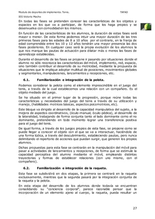 Modulo de deportes de implemento. Tenis. TAFAD 
IES Victorio Macho 
En todas las fases se pretenden conocer las características de los objetos y 
espacios en los que va a participar, de forma que los haga propios y se 
desenvuelva con comodidad en los mismos. 
En función de las características de los alumnos, la duración de estas fases será 
mayor o menor. De esta forma podemos intuir una mayor duración de las tres 
primeras fases para las edades de 8 a 10 años por el contrario, en la franja de 
edad comprendida entre los 10 y 12 años tendrán una mayor presencia las dos 
fases posteriores. En cualquier caso será la propia evolución de los alumnos la 
que nos marque las pautas de actuación para dilatar más o menos las fases de 
aprendizaje establecidas. 
Durante el desarrollo de las fases se propone ir pasando por situaciones donde el 
alumno no sólo reconozca las características del móvil, implemento, red, espacio, 
sino también contribuir al desarrollo de su motricidad, mediante la propuesta de 
situaciones que le implique adoptar multitud de posiciones, movimientos globales 
y segmentarios, manipulaciones, lanzamientos y recepciones, etc. 
27 
6.1. Familiarización e integración de la pelota. 
Podemos considerar la pelota como el elemento imprescindible en el juego del 
tenis, a través de la cual establecemos una relación con un compañero. Es el 
objeto mediado del juego. 
Se ha situado en el primer lugar de la progresión, porque reúne todas las 
características y necesidades del juego del tenis a través de su utilización y 
manejo, (habilidades motrices básicas, aspectos psicomotrices, etc). 
Este bloque va dirigido al desarrollo de la capacidad manipulativa del sujeto, a la 
mejora de aspectos coordinativos, (óculo-manual, óculo-pédica), al desarrollo de 
la lateralidad, trabajando de forma conjunta tanto el lado dominante como el no 
dominante, pretendiendo en todo momento lograr una transferencia positiva 
para el juego del tenis. 
De igual forma, a través de los juegos propios de esta fase, se propone como se 
puede llegar a conocer el objeto con el que se va a interactuar, haciéndolo de 
una forma lúdica, a través del descubrimiento, estableciendo pautas, pero nunca 
delimitando el repertorio de acciones que puedan surgir, que generen los propios 
alumnos. 
Dichas propuestas para esta fase se centrarán en la manipulación del móvil para 
pasar a actividades de lanzamientos y recepciones, de forma que se estimule la 
capacidad perceptiva del alumno mediante el móvil, empleando distintas 
trayectorias y formas de establecer relaciones (con uno mismo, con el 
compañero). 
6.2. Familiarización e integración de la raqueta. 
Esta fase se subdividirá en dos etapas, la primera se centrará en la raqueta 
exclusivamente, mientras que la segunda pasará por la integración conjunta de 
la raqueta y la pelota. 
En esta etapa del desarrollo de los alumnos donde todavía se encuentran 
consolidando su “conciencia corporal”, parece razonable pensar que la 
incorporación de un elemento ajeno al cuerpo, la raqueta, pueda resultar un 
 