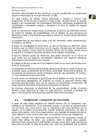 Modulo de deportes de implemento. Tenis. TAFAD 
IES Victorio Macho 
elemento distorsionador de esa conciencia corporal, modificando sus parámetros 
espacio-temporales a la hora de intervenir en ella. 
Por este motivo, se diseñan tareas destinadas a integrar y conocer este 
implemento, de forma que el alumno lo haga propio. De esta forma, la raqueta 
llegará a ser considerada una prolongación del brazo, eliminando problemas de 
coordinación y percepción espacio – temporal a la hora de realizar los ajustes 
pertinentes. 
Será en esta primera etapa donde se presentan al alumno las diferentes formas 
de sujetar la raqueta, las empuñaduras, con el objetivo de que reconozca las 
diferentes presas y la prestación que éstas le ofrecen en función de las diferentes 
situaciones. 
La segunda fase de este bloque reúne a los dos elementos vistos anteriormente, 
la raqueta y la pelota. 
El grado de complejidad se incrementa, ya que se introduce un elemento móvil, 
la pelota, que se deberá sincronizar con la raqueta. Desaparecen las situaciones 
en las que nuestro cuerpo entra en contacto directo con el objeto, siendo ahora 
la raqueta la verdadera extensión del brazo para articular propuestas. 
El alumno deberá ajustar las distancias para poder intervenir en el móvil; de 
igual modo que los aspectos coordinativos adquieren una especial relevancia 
sobre todo la coordinación óculo-manual. 
El trabajo se llevará a cabo de forma bilateral, tanto en la mano dominante como 
en la no dominante. 
La progresión de esta fase llevará desde situaciones donde no existe impacto con 
la pelota, hasta conducciones de la misma, para llegar finalmente al golpeo. Se 
irá pasando de situaciones donde el espacio entre los dos elementos es mínima, 
a ir aumentándola progresivamente. 
En este punto se introducirá el aprendizaje de los golpeos en tenis, siempre con 
un tratamiento globalizador sin importar en exceso la ejecución técnica bajo 
patrones estandarizados, sino que se buscará un aprendizaje comprensivo del 
juego desde la diversidad de situaciones propuestas al alumno. 
Se continúa afianzando la plasticidad de las empuñaduras, siendo el propio 
alumno el que seleccione la mejor en cada situación, actuando el profesor de 
guía o reconduciendo situaciones que puedan desembocar en lesión. 
28 
6.3. Familiarización e integración del intercambio. 
A partir de esta etapa entramos en relación directa con un compañero para 
establecer un intercambio. Ya lo habremos iniciado en la fase de familiarización 
con el móvil, pero será ahora, tras la adquisición de cierta destreza con la 
raqueta ay la pelota conjuntamente, cuando podamos acercarnos, no sólo al 
golpeo de la pelota, visto en la etapa anterior, sino también al establecimiento de 
unos objetivos, como será en este caso, el compañero con el que trabajamos. 
En dicha situación de intercambio comenzaremos con propuestas donde no 
exista fase aérea, es decir, que podamos rodar la pelota para pasarla. 
Posteriormente iniciaremos el intercambio con fase aérea pero hacia estructuras 
fijas como la pared, la valla de la pista, etc. Esto nos posibilitará que la pelota 
 