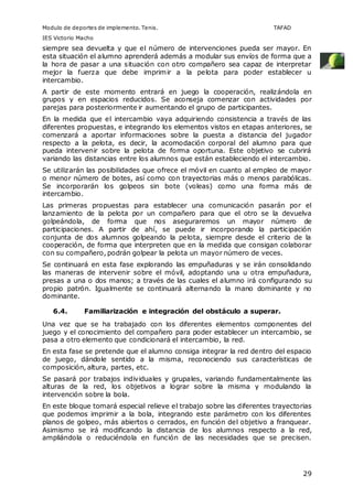Modulo de deportes de implemento. Tenis. TAFAD 
IES Victorio Macho 
siempre sea devuelta y que el número de intervenciones pueda ser mayor. En 
esta situación el alumno aprenderá además a modular sus envíos de forma que a 
la hora de pasar a una situación con otro compañero sea capaz de interpretar 
mejor la fuerza que debe imprimir a la pelota para poder establecer u 
intercambio. 
A partir de este momento entrará en juego la cooperación, realizándola en 
grupos y en espacios reducidos. Se aconseja comenzar con actividades por 
parejas para posteriormente ir aumentando el grupo de participantes. 
En la medida que el intercambio vaya adquiriendo consistencia a través de las 
diferentes propuestas, e integrando los elementos vistos en etapas anteriores, se 
comenzará a aportar informaciones sobre la puesta a distancia del jugador 
respecto a la pelota, es decir, la acomodación corporal del alumno para que 
pueda intervenir sobre la pelota de forma oportuna. Este objetivo se cubrirá 
variando las distancias entre los alumnos que están estableciendo el intercambio. 
Se utilizarán las posibilidades que ofrece el móvil en cuanto al empleo de mayor 
o menor número de botes, así como con trayectorias más o menos parabólicas. 
Se incorporarán los golpeos sin bote (voleas) como una forma más de 
intercambio. 
Las primeras propuestas para establecer una comunicación pasarán por el 
lanzamiento de la pelota por un compañero para que el otro se la devuelva 
golpeándola, de forma que nos aseguraremos un mayor número de 
participaciones. A partir de ahí, se puede ir incorporando la participación 
conjunta de dos alumnos golpeando la pelota, siempre desde el criterio de la 
cooperación, de forma que interpreten que en la medida que consigan colaborar 
con su compañero, podrán golpear la pelota un mayor número de veces. 
Se continuará en esta fase explorando las empuñaduras y se irán consolidando 
las maneras de intervenir sobre el móvil, adoptando una u otra empuñadura, 
presas a una o dos manos; a través de las cuales el alumno irá configurando su 
propio patrón. Igualmente se continuará alternando la mano dominante y no 
dominante. 
29 
6.4. Familiarización e integración del obstáculo a superar. 
Una vez que se ha trabajado con los diferentes elementos componentes del 
juego y el conocimiento del compañero para poder establecer un intercambio, se 
pasa a otro elemento que condicionará el intercambio, la red. 
En esta fase se pretende que el alumno consiga integrar la red dentro del espacio 
de juego, dándole sentido a la misma, reconociendo sus características de 
composición, altura, partes, etc. 
Se pasará por trabajos individuales y grupales, variando fundamentalmente las 
alturas de la red, los objetivos a lograr sobre la misma y modulando la 
intervención sobre la bola. 
En este bloque tomará especial relieve el trabajo sobre las diferentes trayectorias 
que podemos imprimir a la bola, integrando este parámetro con los diferentes 
planos de golpeo, más abiertos o cerrados, en función del objetivo a franquear. 
Asimismo se irá modificando la distancia de los alumnos respecto a la red, 
ampliándola o reduciéndola en función de las necesidades que se precisen. 
 