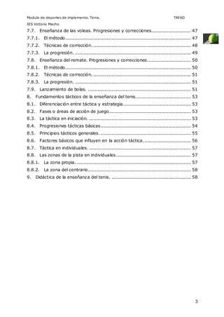 Modulo de deportes de implemento. Tenis. TAFAD 
IES Victorio Macho 
7.7. Enseñanza de las voleas. Progresiones y correcciones............................ 47 
7.7.1. El método......................................................................................... 47 
7.7.2. Técnicas de corrección. ..................................................................... 48 
7.7.3. La progresión. .................................................................................. 49 
7.8. Enseñanza del remate. Progresiones y correcciones............................... 50 
7.8.1. El método......................................................................................... 50 
7.8.2. Técnicas de corrección. ..................................................................... 51 
7.8.3. La progresión. .................................................................................. 51 
7.9. Lanzamiento de bolas. ......................................................................... 51 
8. Fundamentos tácticos de la enseñanza del tenis....................................... 53 
8.1. Diferenciación entre táctica y estrategia................................................ 53 
8.2. Fases o áreas de acción de juego.......................................................... 53 
8.3. La táctica en iniciación. ........................................................................ 53 
8.4. Progresiones tácticas básicas................................................................ 54 
8.5. Principios tácticos generales. ................................................................ 55 
8.6. Factores básicos que influyen en la acción táctica. ................................. 56 
8.7. Táctica en individuales. ........................................................................ 57 
8.8. Las zonas de la pista en individuales. .................................................... 57 
8.8.1. La zona propia. ................................................................................. 57 
8.8.2. La zona del contrario......................................................................... 58 
9. Didáctica de la enseñanza del tenis. ........................................................ 58 
3 
 