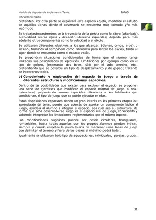 Modulo de deportes de implemento. Tenis. TAFAD 
IES Victorio Macho 
pretenden. Por otra parte se explorará este espacio objeto, mediante el estudio 
de aquellas zonas donde el adversario se encuentra más cómodo y/o más 
incómodo. 
Se trabajarán parámetros de la trayectoria de la pelota como la altura (alta-baja), 
profundidad (cerca-lejos) y dirección (derecha-izquierda); dejando para más 
adelante otros componentes como la velocidad o el efecto. 
Se utilizarán diferentes objetivos a los que alcanzar, (dianas, conos, aros), o 
incluso, tomando al compañero como referencia para lanzar los envíos, tanto al 
lugar donde se encuentra como al espacio vacío. 
Se propondrán situaciones condicionadas de forma que el alumno tenga 
limitadas sus posibilidades de ejecución. Limitaciones por ejemplo como en el 
tipo de golpeo, (esperando dos botes, sólo por el lado derecho, etc), 
pretendiendo que se potencie un tipo de desplazamiento y de golpeo; tratando 
de integrarlos todos. 
b) Conocimiento y exploración del espacio de juego a través de 
31 
diferentes estructuras y modificaciones espaciales. 
Dentro de las posibilidades que existen para explorar el espacio, se proponen 
una serie de ejercicios que modifican el espacio normal de juego a nivel 
estructural, proponiendo formas espaciales diferentes a las habituales que 
condicionan, el tipo de juego que se puede ejecutar en ellas. 
Estas disposiciones espaciales tienen un gran interés en las primeras etapas del 
aprendizaje del tenis, puesto que además de aportar un componente lúdico al 
juego, ayudará al alumno a integrar el espacio, sea cual sea su estructura, de 
forma que sepa desenvolverse luego en el espacio real de juego, conociendo y 
sabiendo interpretar las limitaciones reglamentarias que el mismo impone. 
Las modificaciones sugeridas pueden ser desde circulares, triangulares, 
romboidales, hasta todas aquellas que los propios alumnos puedan indicar, 
siempre y cuando respeten la pauta básica de mantener unas líneas de juego 
que delimiten el terreno y fuera de las cuales el móvil no podrá botar. 
Igualmente se utilizarán todo tipo de agrupaciones, individuales, parejas, grupos. 
 