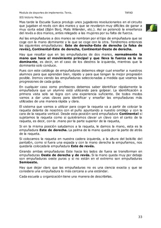 Modulo de deportes de implemento. Tenis. TAFAD 
IES Victorio Macho 
Mas tarde la Escuela Sueca produjo unos jugadores revolucionarios en el circuito 
que jugaban el revés con dos manos y que se revelaron muy difíciles de ganar a 
muy corta edad (Bjón Borj, Mats Wilander, etc.). Así se potenció la enseñanza 
del revés a dos manos, antes relegado a las mujeres por su falta de fuerza. 
Así las empuñaduras a dos manos se nombran por el tipo de empuñadura que se 
coge con la mano dominante y la que se coge con la otra. Tendremos entonces 
las siguientes empuñaduras: Este de derecha-Este de derecha (o falsa de 
revés), Continental-Este de derecha, Continental-Oeste de derecha. 
Hay que resaltar que en las empuñaduras de dos manos, normalmente la 
mano que hace el movimiento principal y que lleva la fuerza es la no 
dominante, es decir, en el caso de los diestros la izquierda, mientras que la 
dominante solo conduce. 
Pues con este catálogo de empuñaduras debemos elegir cual enseñar a nuestros 
alumnos para que aprendan bien, rápido y para que tengan la mejor progresión 
posible. Iremos viendo las empuñaduras seleccionadas a medida que veamos las 
progresiones de cada golpe. 
En cualquier caso como profesores debemos saber identificar rápidamente la 
empuñadura que un alumno está utilizando para golpear. La identificación a 
primera vista solo se logra con una experiencia suficiente. De todos modos 
vamos a dar unas claves para identificar y enseñar las empuñaduras más 
utilizadas de una manera rápida y clara. 
El sistema que vamos a utilizar para coger la raqueta va a partir de colocar la 
raqueta delante de nosotros con el puño apuntando a nuestro ombligo y con la 
cara de la raqueta vertical. Desde esta posición será empuñadura Continental si 
sujetamos la raqueta como si quisiéramos clavar un clavo con el canto de la 
raqueta, es decir, con la .mano por la parte superior de la raqueta, 
Si en la misma posición saludamos a la raqueta, le damos la mano, esta es la 
empuñadura Este de derecha. La palma de la mano queda por la parte de atrás 
de la raqueta. 
Si colocamos la raqueta en nuestra cadera izquierda, a la altura del bolsillo del 
pantalón, como si fuera una espada y con la mano derecha la empuñamos, nos 
quedaría colocada la empuñadura Este de revés. 
Girando ambas empuñaduras Este hacia los lados de fuera se transforman en 
empuñaduras Oeste de derecha y de revés. Si la mano queda muy por debajo 
son empuñaduras oeste puras y si no están en el extremo son empuñaduras 
Semioeste. 
Hay que dejar claro que las empuñaduras no es una ciencia exacta y que se 
considera una empuñadura lo más cercana a una estándar. 
Cada escuela u organización tiene una manera de describirlas. 
33 
 