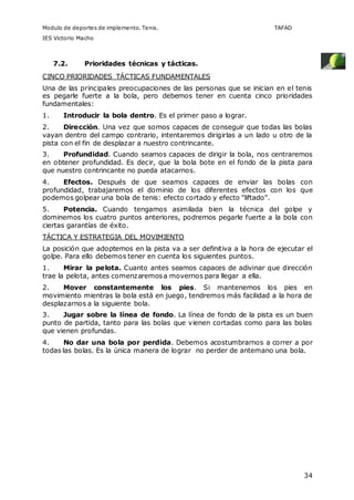 Modulo de deportes de implemento. Tenis. TAFAD 
IES Victorio Macho 
34 
7.2. Prioridades técnicas y tácticas. 
CINCO PRIORIDADES TÁCTICAS FUNDAMENTALES 
Una de las principales preocupaciones de las personas que se inician en el tenis 
es pegarle fuerte a la bola, pero debemos tener en cuenta cinco prioridades 
fundamentales: 
1. Introducir la bola dentro. Es el primer paso a lograr. 
2. Dirección. Una vez que somos capaces de conseguir que todas las bolas 
vayan dentro del campo contrario, intentaremos dirigirlas a un lado u otro de la 
pista con el fin de desplazar a nuestro contrincante. 
3. Profundidad. Cuando seamos capaces de dirigir la bola, nos centraremos 
en obtener profundidad. Es decir, que la bola bote en el fondo de la pista para 
que nuestro contrincante no pueda atacarnos. 
4. Efectos. Después de que seamos capaces de enviar las bolas con 
profundidad, trabajaremos el dominio de los diferentes efectos con los que 
podemos golpear una bola de tenis: efecto cortado y efecto "liftado". 
5. Potencia. Cuando tengamos asimilada bien la técnica del golpe y 
dominemos los cuatro puntos anteriores, podremos pegarle fuerte a la bola con 
ciertas garantías de éxito. 
TÁCTICA Y ESTRATEGIA DEL MOVIMIENTO 
La posición que adoptemos en la pista va a ser definitiva a la hora de ejecutar el 
golpe. Para ello debemos tener en cuenta los siguientes puntos. 
1. Mirar la pelota. Cuanto antes seamos capaces de adivinar que dirección 
trae la pelota, antes comenzaremos a movernos para llegar a ella. 
2. Mover constantemente los pies. Si mantenemos los pies en 
movimiento mientras la bola está en juego, tendremos más facilidad a la hora de 
desplazarnos a la siguiente bola. 
3. Jugar sobre la línea de fondo. La línea de fondo de la pista es un buen 
punto de partida, tanto para las bolas que vienen cortadas como para las bolas 
que vienen profundas. 
4. No dar una bola por perdida. Debemos acostumbrarnos a correr a por 
todas las bolas. Es la única manera de lograr no perder de antemano una bola. 
 