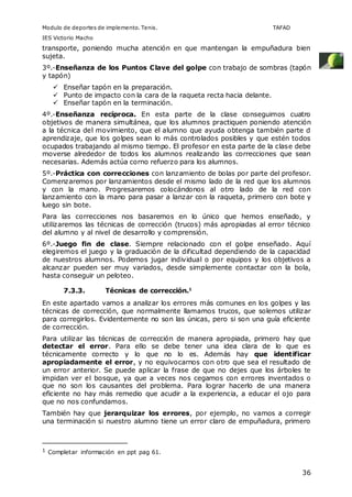 Modulo de deportes de implemento. Tenis. TAFAD 
IES Victorio Macho 
transporte, poniendo mucha atención en que mantengan la empuñadura bien 
sujeta. 
3º.-Enseñanza de los Puntos Clave del golpe con trabajo de sombras (tapón 
y tapón) 
36 
 Enseñar tapón en la preparación. 
 Punto de impacto con la cara de la raqueta recta hacia delante. 
 Enseñar tapón en la terminación. 
4º.-Enseñanza recíproca. En esta parte de la clase conseguimos cuatro 
objetivos de manera simultánea, que los alumnos practiquen poniendo atención 
a la técnica del movimiento, que el alumno que ayuda obtenga también parte d 
aprendizaje, que los golpes sean lo más controlados posibles y que estén todos 
ocupados trabajando al mismo tiempo. El profesor en esta parte de la clase debe 
moverse alrededor de todos los alumnos realizando las correcciones que sean 
necesarias. Además actúa corno refuerzo para los alumnos. 
5º.-Práctica con correcciones con lanzamiento de bolas por parte del profesor. 
Comenzaremos por lanzamientos desde el mismo lado de la red que los alumnos 
y con la mano. Progresaremos colocándonos al otro lado de la red con 
lanzamiento con la mano para pasar a lanzar con la raqueta, primero con bote y 
luego sin bote. 
Para las correcciones nos basaremos en lo único que hemos enseñado, y 
utilizaremos las técnicas de corrección (trucos) más apropiadas al error técnico 
del alumno y al nivel de desarrollo y comprensión. 
6º.-Juego fin de clase. Siempre relacionado con el golpe enseñado. Aquí 
elegiremos el juego y la graduación de la dificultad dependiendo de la capacidad 
de nuestros alumnos. Podemos jugar individual o por equipos y los objetivos a 
alcanzar pueden ser muy variados, desde simplemente contactar con la bola, 
hasta conseguir un peloteo. 
7.3.3. Técnicas de corrección.1 
En este apartado vamos a analizar los errores más comunes en los golpes y las 
técnicas de corrección, que normalmente llamamos trucos, que solemos utilizar 
para corregirlos. Evidentemente no son las únicas, pero si son una guía eficiente 
de corrección. 
Para utilizar las técnicas de corrección de manera apropiada, primero hay que 
detectar el error. Para ello se debe tener una idea clara de lo que es 
técnicamente correcto y lo que no lo es. Además hay que identificar 
apropiadamente el error, y no equivocarnos con otro que sea el resultado de 
un error anterior. Se puede aplicar la frase de que no dejes que los árboles te 
impidan ver el bosque, ya que a veces nos cegamos con errores inventados o 
que no son los causantes del problema. Para lograr hacerlo de una manera 
eficiente no hay más remedio que acudir a la experiencia, a educar el ojo para 
que no nos confundamos. 
También hay que jerarquizar los errores, por ejemplo, no vamos a corregir 
una terminación si nuestro alumno tiene un error claro de empuñadura, primero 
1 Completar información en ppt pag 61. 
 