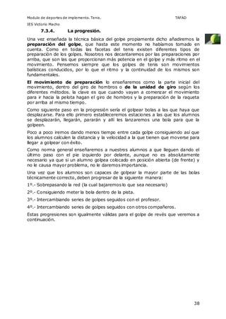 Modulo de deportes de implemento. Tenis. TAFAD 
IES Victorio Macho 
38 
7.3.4. La progresión. 
Una vez enseñada la técnica básica del golpe propiamente dicho añadiremos la 
preparación del golpe, que hasta este momento no habíamos tomado en 
cuenta. Como en todas las facetas del tenis existen diferentes tipos de 
preparación de los golpes. Nosotros nos decantaremos por las preparaciones por 
arriba, que son las que proporcionan más potencia en el golpe y más ritmo en el 
movimiento. Pensemos siempre que los golpes de tenis son movimientos 
balísticas conducidos, por lo que el ritmo y la continuidad de los mismos son 
fundamentales. 
El movimiento de preparación lo enseñaremos como la parte inicial del 
movimiento, dentro del giro de hombros o de la unidad de giro según los 
diferentes métodos. la clave es que cuando vayan a comenzar el movimiento 
para ir hacia la pelota hagan el giro de hombros y la preparación de la raqueta 
por arriba al mismo tiempo. 
Como siguiente paso en la progresión sería el golpear bolas a las que haya que 
desplazarse. Para ello primero estableceremos estaciones a las que los alumnos 
se desplazarán, llegarán, pararán y allí les lanzaremos una bola para que la 
golpeen. 
Poco a poco iremos dando menos tiempo entre cada golpe consiguiendo así que 
los alumnos calculen la distancia y la velocidad a la que tienen que moverse para 
llegar a golpear con éxito. 
Como norma general enseñaremos a nuestros alumnos a que lleguen dando el 
último paso con el pie izquierdo por delante, aunque no es absolutamente 
necesario ya que si un alumno golpea colocado en posición abierta (de frente) y 
no le causa mayor problema, no le daremos importancia. 
Una vez que los alumnos son capaces de golpear la mayor parte de las bolas 
técnicamente correcto, deben progresar de la siguiente manera: 
1º.- Sobrepasando la red (la cual bajaremos lo que sea necesario) 
2º.- Consiguiendo meter la bola dentro de la pista. 
3º.- Intercambiando series de golpes seguidos con el profesor. 
4º.- Intercambiando series de golpes seguidos con otros compañeros. 
Estas progresiones son igualmente válidas para el golpe de revés que veremos a 
continuación. 
 