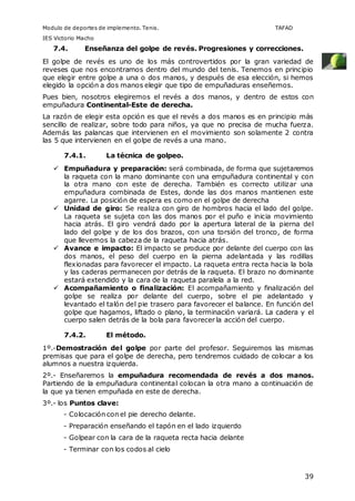 Modulo de deportes de implemento. Tenis. TAFAD 
IES Victorio Macho 
39 
7.4. Enseñanza del golpe de revés. Progresiones y correcciones. 
El golpe de revés es uno de los más controvertidos por la gran variedad de 
reveses que nos encontramos dentro del mundo del tenis. Tenemos en principio 
que elegir entre golpe a una o dos manos, y después de esa elección, si hemos 
elegido la opción a dos manos elegir que tipo de empuñaduras enseñemos. 
Pues bien, nosotros elegiremos el revés a dos manos, y dentro de estos con 
empuñadura Continental-Este de derecha. 
La razón de elegir esta opción es que el revés a dos manos es en principio más 
sencillo de realizar, sobre todo para niños, ya que no precisa de mucha fuerza. 
Además las palancas que intervienen en el movimiento son solamente 2 contra 
las 5 que intervienen en el golpe de revés a una mano. 
7.4.1. La técnica de golpeo. 
 Empuñadura y preparación: será combinada, de forma que sujetaremos 
la raqueta con la mano dominante con una empuñadura continental y con 
la otra mano con este de derecha. También es correcto utilizar una 
empuñadura combinada de Estes, donde las dos manos mantienen este 
agarre. La posición de espera es como en el golpe de derecha 
 Unidad de giro: Se realiza con giro de hombros hacia el lado del golpe. 
La raqueta se sujeta con las dos manos por el puño e inicia movimiento 
hacia atrás. El giro vendrá dado por la apertura lateral de la pierna del 
lado del golpe y de los dos brazos, con una torsión del tronco, de forma 
que llevemos la cabeza de la raqueta hacia atrás. 
 Avance e impacto: El impacto se produce por delante del cuerpo con las 
dos manos, el peso del cuerpo en la pierna adelantada y las rodillas 
flexionadas para favorecer el impacto. La raqueta entra recta hacia la bola 
y las caderas permanecen por detrás de la raqueta. El brazo no dominante 
estará extendido y la cara de la raqueta paralela a la red. 
 Acompañamiento o finalización: El acompañamiento y finalización del 
golpe se realiza por delante del cuerpo, sobre el pie adelantado y 
levantado el talón del pie trasero para favorecer el balance. En función del 
golpe que hagamos, liftado o plano, la terminación variará. La cadera y el 
cuerpo salen detrás de la bola para favorecer la acción del cuerpo. 
7.4.2. El método. 
1º.-Demostración del golpe por parte del profesor. Seguiremos las mismas 
premisas que para el golpe de derecha, pero tendremos cuidado de colocar a los 
alumnos a nuestra izquierda. 
2º.- Enseñaremos la empuñadura recomendada de revés a dos manos. 
Partiendo de la empuñadura continental colocan la otra mano a continuación de 
la que ya tienen empuñada en este de derecha. 
3º.- los Puntos clave: 
- Colocación con el pie derecho delante. 
- Preparación enseñando el tapón en el lado izquierdo 
- Golpear con la cara de la raqueta recta hacia delante 
- Terminar con los codos al cielo 
 