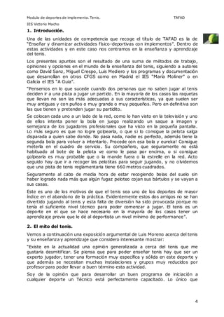 Modulo de deportes de implemento. Tenis. TAFAD 
IES Victorio Macho 
1. Introducción. 
Una de las unidades de competencia que recoge el título de TAFAD es la de 
“Enseñar y dinamizar actividades físico-deportivas con implementos”. Dentro de 
estas actividades y en este caso nos centramos en la enseñanza y aprendizaje 
del tenis. 
Los presentes apuntes son el resultado de una suma de métodos de trabajo, 
opiniones y opciones en el mundo de la enseñanza del tenis, siguiendo a autores 
como David Sanz, Miguel Crespo, Luis Mediero y los programas y documentación 
que desarrollan en otros CFGS como en Madrid el IES “María Moliner” o en 
Galicia el IES “A Guia”. 
“Pensemos en lo que sucede cuando dos personas que no saben jugar al tenis 
deciden ir a una pista a jugar un partido. En la mayoría de los casos las raquetas 
que llevan no son las más adecuadas a sus características, ya que suelen ser 
muy antiguas y con puños o muy grande o muy pequeños. Pero en definitiva son 
las que tienen y pretenden jugar su partidito. 
Se colocan cada uno a un lado de la red, como lo han visto en la televisión y uno 
de ellos intenta poner la bola en juego realizando un saque a imagen y 
semejanza de los jugadores profesionales que ha visto en la pequeña pantalla. 
Lo más seguro es que no logre golpearla, o que si lo consigue la pelota salga 
disparada a quien sabe donde. No pasa nada, nadie es perfecto, además tiene la 
segunda bola para volver a intentarlo. Procede con esa bola y eureka! Consigue 
meterla en el cuadro de servicio. Su compañero, que seguramente no está 
habituado al bote de la pelota ve como le pasa por encima, o si consigue 
golpearla es muy probable que o la mande fuera o la estrelle en la red. Acto 
seguido hay que ir a recoger las pelotitas para seguir jugando, y no olvidemos 
que una pista de tenis reglamentaria tiene 660 metros cuadrados. 
Seguramente al cabo de media hora de estar recogiendo bolas del suelo sin 
haber logrado nada más que algún fugaz peloteo cojan sus bártulos y se vayan a 
sus casas. 
Este es uno de los motivos de que el tenis sea uno de los deportes de mayor 
índice en el abandono de la práctica. Evidentemente estos dos amigos no se han 
divertido jugando al tenis y esta falta de diversión ha sido provocada porque no 
tenía el suficiente nivel técnico para poder comenzar a jugar. El tenis es un 
deporte en el que se hace necesario en la mayoría de los casos tener un 
aprendizaje previo que le dé al deportista un nivel mínimo de performance”. 
2. El mito del tenis. 
Vemos a continuación una exposición argumental de Luis Moreno acerca del tenis 
y su enseñanza y aprendizaje que considero interesante mostrar: 
“Existe en la actualidad una opinión generalizada a cerca del tenis que me 
gustaría desmitificar. Se piensa que para poder enseñar tenis hay que ser un 
experto jugador, tener una formación muy específica y sólida en este deporte y 
que además se necesitan muchas instalaciones y grupos muy reducidos por 
profesor para poder llevar a buen término esta actividad. 
Soy de la opinión que para desarrollar un buen programa de iniciación a 
cualquier deporte un Técnico está perfectamente capacitado. Lo único que 
4 
 