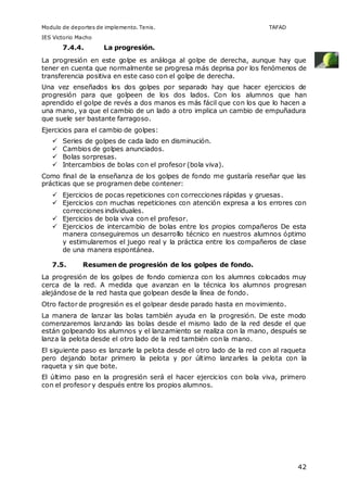 Modulo de deportes de implemento. Tenis. TAFAD 
IES Victorio Macho 
42 
7.4.4. La progresión. 
La progresión en este golpe es análoga al golpe de derecha, aunque hay que 
tener en cuenta que normalmente se progresa más deprisa por los fenómenos de 
transferencia positiva en este caso con el golpe de derecha. 
Una vez enseñados los dos golpes por separado hay que hacer ejercicios de 
progresión para que golpeen de los dos lados. Con los alumnos que han 
aprendido el golpe de revés a dos manos es más fácil que con los que lo hacen a 
una mano, ya que el cambio de un lado a otro implica un cambio de empuñadura 
que suele ser bastante farragoso. 
Ejercicios para el cambio de golpes: 
 Series de golpes de cada lado en disminución. 
 Cambios de golpes anunciados. 
 Bolas sorpresas. 
 Intercambios de bolas con el profesor (bola viva). 
Como final de la enseñanza de los golpes de fondo me gustaría reseñar que las 
prácticas que se programen debe contener: 
 Ejercicios de pocas repeticiones con correcciones rápidas y gruesas. 
 Ejercicios con muchas repeticiones con atención expresa a los errores con 
correcciones individuales. 
 Ejercicios de bola viva con el profesor. 
 Ejercicios de intercambio de bolas entre los propios compañeros De esta 
manera conseguiremos un desarrollo técnico en nuestros alumnos óptimo 
y estimularemos el juego real y la práctica entre los compañeros de clase 
de una manera espontánea. 
7.5. Resumen de progresión de los golpes de fondo. 
La progresión de los golpes de fondo comienza con los alumnos colocados muy 
cerca de la red. A medida que avanzan en la técnica los alumnos progresan 
alejándose de la red hasta que golpean desde la línea de fondo. 
Otro factor de progresión es el golpear desde parado hasta en movimiento. 
La manera de lanzar las bolas también ayuda en la progresión. De este modo 
comenzaremos lanzando las bolas desde el mismo lado de la red desde el que 
están golpeando los alumnos y el lanzamiento se realiza con la mano, después se 
lanza la pelota desde el otro lado de la red también con la mano. 
El siguiente paso es lanzarle la pelota desde el otro lado de la red con al raqueta 
pero dejando botar primero la pelota y por último lanzarles la pelota con la 
raqueta y sin que bote. 
El último paso en la progresión será el hacer ejercicios con bola viva, primero 
con el profesor y después entre los propios alumnos. 
 