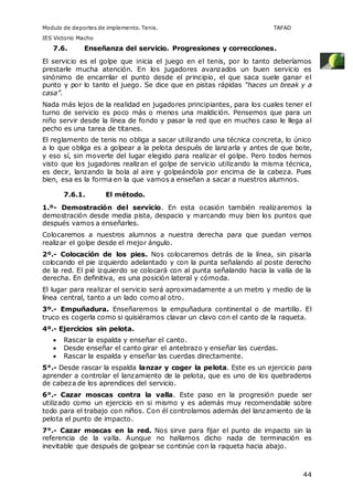 Modulo de deportes de implemento. Tenis. TAFAD 
IES Victorio Macho 
44 
7.6. Enseñanza del servicio. Progresiones y correcciones. 
El servicio es el golpe que inicia el juego en el tenis, por lo tanto deberíamos 
prestarle mucha atención. En los jugadores avanzados un buen servicio es 
sinónimo de encarrilar el punto desde el principio, el que saca suele ganar el 
punto y por lo tanto el juego. Se dice que en pistas rápidas "haces un break y a 
casa”. 
Nada más lejos de la realidad en jugadores principiantes, para los cuales tener el 
turno de servicio es poco más o menos una maldición. Pensemos que para un 
niño servir desde la línea de fondo y pasar la red que en muchos caso le llega al 
pecho es una tarea de titanes. 
El reglamento de tenis no obliga a sacar utilizando una técnica concreta, lo único 
a lo que obliga es a golpear a la pelota después de lanzarla y antes de que bote, 
y eso sí, sin moverte del lugar elegido para realizar el golpe. Pero todos hemos 
visto que los jugadores realizan el golpe de servicio utilizando la misma técnica, 
es decir, lanzando la bola al aire y golpeándola por encima de la cabeza. Pues 
bien, esa es la forma en la que vamos a enseñan a sacar a nuestros alumnos. 
7.6.1. El método. 
1.º- Demostración del servicio. En esta ocasión también realizaremos la 
demostración desde media pista, despacio y marcando muy bien los puntos que 
después vamos a enseñarles. 
Colocaremos a nuestros alumnos a nuestra derecha para que puedan vernos 
realizar el golpe desde el mejor ángulo. 
2º.- Colocación de los pies. Nos colocaremos detrás de la línea, sin pisarla 
colocando el pie izquierdo adelantado y con la punta señalando al poste derecho 
de la red. El pié izquierdo se colocará con al punta señalando hacia la valla de la 
derecha. En definitiva, es una posición lateral y cómoda. 
El lugar para realizar el servicio será aproximadamente a un metro y medio de la 
línea central, tanto a un lado como al otro. 
3º.- Empuñadura. Enseñaremos la empuñadura continental o de martillo. El 
truco es cogerla como si quisiéramos clavar un clavo con el canto de la raqueta. 
4º.- Ejercicios sin pelota. 
 Rascar la espalda y enseñar el canto. 
 Desde enseñar el canto girar el antebrazo y enseñar las cuerdas. 
 Rascar la espalda y enseñar las cuerdas directamente. 
5°.- Desde rascar la espalda lanzar y coger la pelota. Este es un ejercicio para 
aprender a controlar el lanzamiento de la pelota, que es uno de los quebraderos 
de cabeza de los aprendices del servicio. 
6°.- Cazar moscas contra la valla. Este paso en la progresión puede ser 
utilizado como un ejercicio en si mismo y es además muy recomendable sobre 
todo para el trabajo con niños. Con él controlamos además del lanzamiento de la 
pelota el punto de impacto. 
7°.- Cazar moscas en la red. Nos sirve para fijar el punto de impacto sin la 
referencia de la valla. Aunque no hallamos dicho nada de terminación es 
inevitable que después de golpear se continúe con la raqueta hacia abajo. 
 