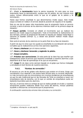 Modulo de deportes de implemento. Tenis. TAFAD 
IES Victorio Macho 
8°.- Añadir la terminación hacia la pierna izquierda. En este paso es muy 
importante hacer la demostración, aunque sea sin pelota, de una manera muy 
suave, incluso diferenciando entre lo que es el golpeo de la pelota y la 
terminación. 
Hasta aquí hemos enseñado lo que denominamos medio saque. Este medio 
saque consiste en realizar el servicio desde la posición de raqueta en la espalda. 
Este es uno de los pasos más importantes para la progresión hacia un servicio 
correcto y será el servicio de los alumnos mientras están en la primera etapa de 
iniciación. 
9°.-Saque partido. Consiste en añadir al movimiento que ya realizan los 
alumnos de medio saque la preparación. Todo el movimiento lo realizaremos en 
dos tiempos, primero la preparación llevando la raqueta por debajo hasta llegar a 
rascarse la espalda (tiempo 1), y desde esa posición realizar medio saque 
(tiempo 2). 
Este será el servicio de los alumnos en la parte final de su fase de iniciación. 
A partir de aquí lo único que nos queda es enseñarles la coordinación del servicio 
completo que lo realizaremos con los tres ejercicios siguientes. 
10°.-Hacer y deshacer por el mismo camino. 
11°.-Hacer y deshacer lanzando y cogiendo la pelota. 
12°.-Saque completo. 
13°.-Práctica con correcciones. En esta parte de la clase hay que reseñar que 
trabajaremos sobre el servicio que hayamos enseñado a nuestros alumnos y que 
dependerá de la fase de aprendizaje en la que se encuentren. 
14°.-Juego fin de clase como siempre basado en el golpe que hemos trabajado 
y amoldado al nivel técnico de nuestros alumnos. 
45 
7.6.2. Técnicas de corrección.3 
El servicio es uno de los golpes más técnicos que existen en el tenis. Exige una 
coordinación muy especial y una buena base técnica para su correcto desarrollo. 
Lo más normal es que nos encontremos con muchos problemas de empuñaduras, 
ya que ha sido tradicional que en las Escuelas de Tenis se enseñara a sacar con 
empuñadura este de derecha, con lo que un cambio de empuñadura suele ser 
bastante traumático para los alumnos. 
Aún así, el servicio tiene la ventaja de que se realiza parado en el sitio y nuestras 
actuaciones pueden realizarse desde muy cerca del alumno, incluso podemos 
ayudarle a efectuar las correcciones que le proponemos. 
A continuación veremos los errores más comunes y su corrección: 
3 Completar información en ppt pag 65. 
 