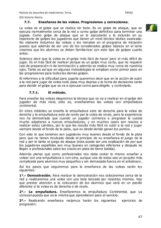 Modulo de deportes de implemento. Tenis. TAFAD 
IES Victorio Macho 
47 
7.7. Enseñanza de las voleas. Progresiones y correcciones. 
La volea es el golpe que se realiza sin bote. Es un golpe de ataque, que se 
ejecuta normalmente cerca de la red y como golpe definitivo para terminar una 
jugada. Como golpe de ataque que es lo ejecutarán y lo incluirán en su 
repertorio de golpes los jugadores que tienen un nivel técnico táctico avanzado. 
No obstante incluimos las voleas y los remates en el programa de iniciación 
puesto que además de ser uno de los considerados golpes básicos en el tenis 
creemos que los alumnos se deben familiarizar con este tipo de golpes cuanto 
antes. 
Solemos decir que la volea es el golpe más fácil de hacer pero el más difícil de 
jugar. Es el más fácil de realizar porque es un golpe muy corto, que no requiere 
casi de preparación ni de terminación y además se realiza muy cerca de nuestros 
ojos. Tanto es así que en algunas metodologías lo emplean como primer paso en 
las progresiones para todos los demás golpes. 
Al referirnos a la dificultad para jugarla queremos decir que en la acción de subir 
a la red para jugar de volea todo pasa muy deprisa y la toma de decisiones tanto 
para decidir el golpe que se va a ejecutar como para dirigirlo y controlarlo. 
7.7.1. El método. 
Para enseñar las voleas elegiremos la técnica que se va a realizar en el golpe del 
jugador de más nivel, esto es, enseñaremos las voleas con empuñadura 
continental. 
En otros métodos se enseña la empuñadura este de derecha para la volea de 
derecha y la empuñadura este de revés par la volea de revés, pero la experiencia 
nos ha demostrado que cuando un jugador comienza a progresar le cuesta 
mucho adaptarse a nuevas empuñaduras, y en muchos casos son reacios a 
realizar estos cambios, por lo que les resulta más fácil no subir a la red y jugar 
siempre desde el fondo de la pista, que es desde donde ganan los puntos. 
Con esto lo que tenemos son jugadores muy buenos desde el fondo de la pista 
pero que no tienen inculcado desde el principio de su enseñanza el juego de la 
red y por lo tanto el juego de ataque (esta puede ser una explicación de por que 
los jugadores españoles son muy buenos en categorías inferiores y después no 
llegan a profesionales salvo los cracks en pista de tierra batida). 
Además pienso que como profesionales nos debe costar lo mismo enseñar a 
volear con una empuñadura o con otra, aunque una de estas sea un poquito más 
complicada para alumnos muy pequeños y sin demasiada fuerza en el antebrazo. 
Así los pasos que seguiremos para la enseñanza de las voleas serán los 
siguientes: 
1°.- Demostración. Para realizar la demostración nos colocaremos cerca de la 
red y realizaremos una volea con una bola lanzada por nosotros mismos. Hay 
que prestar atención a la colocación de los alumnos que será en un pasillo 
diferente si la volea es de derecha o de revés. 
2°.- La empuñadura. Enseñaremos la empuñadura Continental, que ya 
conocen puesto que es la misma que aprendieron para el servicio. 
3°.- Realizando enseñanza recíproca harán los siguientes ejercicios de 
progresión: 
 