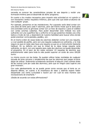 Modulo de deportes de implemento. Tenis. TAFAD 
IES Victorio Macho 
necesita es conocer las características propias de ese deporte y recibir una 
formación mínima para el desarrollo de dicho programa. 
En cuanto a los medios necesarios para impartir esta actividad en mi opinión si 
son necesarios ciertos requisitos mínimos, pero que creo que están al alcance de 
casi cualquier grupo. 
Por ejemplo, pensemos en las instalaciones. Por supuesto sería ideal contar con 
una pista de tenis para cada 4 alumnos, pero del mismo modo que lo sería para 
otra actividad como la gimnasia contar con un foso de espuma o para el voleibol 
con varias canchas cubiertas. Para poder desarrollar este método nos será 
suficiente con una superficie lisa y uniforme en la que podamos instalas una cinta 
baliza a modo de red, y dependerá de nuestra habilidad para buscar sitios donde 
poder practicar como paredes, pasillos, ect. 
En el mismo orden de cosas todos los alumnos deberían contar con una raqueta, 
y a ser posible de grafito, pero con una raqueta cualquiera es suficiente, y lo más 
seguro es que en cada casa haya una raqueta ya que es un instrumento bastante 
habitual. En su defecto con que la mitad de la clase tenga raqueta sería 
suficiente, es decir, con una raqueta para cada dos alumnos se puede desarrollar 
el programa. En el peor de los casos comprar 10 raquetas de aluminio que 
prácticamente valen para toda la vida puede suponer un costo de unos 180,00 
euros. 
Lo mismo ocurre con las bolas. Se pueden utilizar bolas recicladas de cualquier 
escuela de tenis cercana o simplemente las que los alumnos que juegan al tenis 
dejan de utilizar. Solamente consideraría necesario el adquirir unas cuantas bolas 
de las suaves (una por cada dos alumnos), pero que en ningún caso supone una 
gran inversión. 
Con este planteamiento no se puede poner como excusa que el tenis es un 
deporte elitista, en cuanto a la enseñanza de base y además espero haber 
despertado una cierta curiosidad e ilusión por ver cual es esta manera casi 
revolucionaria de enseñarlo.” 
¿Estáis de acuerdo con estas afirmaciones? 
5 
 