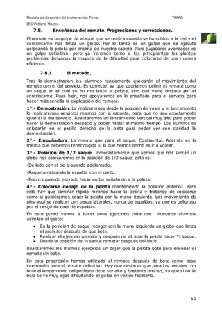 Modulo de deportes de implemento. Tenis. TAFAD 
IES Victorio Macho 
50 
7.8. Enseñanza del remate. Progresiones y correcciones. 
El remate es un golpe de ataque que se realiza cuando se ha subido a la red y el 
contrincante nos lanza un globo. Por lo tanto es un golpe que se ejecuta 
golpeando la pelota por encima de nuestra cabeza. Para jugadores avanzados es 
un golpe definitivo, pero ya veremos como a los principiantes les plantea 
problemas derivados la mayoría de la dificultad para colocarse de una manera 
eficiente. 
7.8.1. El método. 
Tras la demostración los alumnos rápidamente asociarán el movimiento del 
remate con el del servicio. Es correcto, ya que podríamos definir el remate como 
un saque en el cual yo no me lanzo la pelota, sino que viene lanzada por el 
contrincante. Pues bien, nos apoyaremos en lo enseñado para el servicio para 
hacer más sencilla la explicación del remate. 
1°.- Demostración. La realizaremos desde la posición de volea y el lanzamiento 
lo realizaremos nosotros mismos con la raqueta, para que no sea exactamente 
igual al la del servicio. Realizaremos un lanzamiento vertical muy alto para poder 
hacer la demostración despacio y poder hablar al mismo tiempo. Los alumnos se 
colocarán en el pasillo derecho de la pista para poder ver con claridad la 
demostración. 
2°.- Empuñadura. La misma que para el saque, Continental. Además es la 
misma que debemos tener cogida si lo que hemos hecho es ir a volear. 
3°.- Posición de 1/2 saque. Inmediatamente que vemos que nos lanzan un 
globo nos colocaremos en la posición de 1/2 saque, esto es: 
-De lado con el pie izquierdo adelantado. 
-Raqueta rascando la espalda con el canto. 
-Brazo izquierdo estirado hacia arriba señalando a la pelota. 
4°.- Colocarse debajo de la pelota manteniendo la posición anterior. Para 
esto hay que caminar rápido mirando hacia la pelota y tratando de colocarse 
como si quisiéramos coger la pelota con la mano izquierda. Los movimiento de 
pies aquí se realizan con pasos laterales, nunca de espaldas, ya que es peligroso 
por el riesgo de caer de espaldas. 
En este punto vamos a hacer unos ejercicios para que nuestros alumnos 
asimilen el gesto: 
 En la posición de saque recoger con la mano izquierda un globo que lanza 
el profesor después de que bote. 
 Realizar el ejercicio anterior y después de atrapar la pelota hacer ½ saque. 
 Desde la posición de ½ saque rematar después del bote. 
Realizaremos los mismos ejercicios sin dejar que la pelota bote para enseñar el 
remate sin bote. 
En esta progresión hemos utilizado el remate después de bote como paso 
intermedio para el remate definitivo. Hay que destacar que para los remates con 
bote el lanzamiento del profesor debe ser alto y bastante preciso, ya que si no la 
bola se va muy lejos dificultando el golpe en vez de facilitarlo. 
 