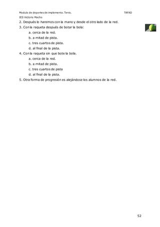 Modulo de deportes de implemento. Tenis. TAFAD 
IES Victorio Macho 
52 
2. Después lo haremos con la mano y desde el otro lado de la red. 
3. Con la raqueta después de botar la bola: 
a. cerca de la red. 
b. a mitad de pista. 
c. tres cuartos de pista. 
d. al final de la pista. 
4. Con la raqueta sin que bote la bola. 
a. cerca de la red. 
b. a mitad de pista. 
c. tres cuartos de pista 
d. al final de la pista. 
5. Otra forma de progresión es alejándose los alumnos de la red. 
 