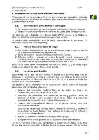Modulo de deportes de implemento. Tenis. TAFAD 
IES Victorio Macho 
8. Fundamentos tácticos de la enseñanza del tenis. 
El término táctica se asimila a términos como iniciativa, seguridad, potencia, 
estudio de los puntos débiles del contrario para atacar esos flancos, retaguardia, 
y economía del esfuerzo. 
53 
8.1. Diferenciación entre táctica y estrategia. 
 Estrategia= arte de dirigir un asunto para conseguir el objetivo deseado. 
 Táctica= sistema especial que hábilmente se utiliza para conseguir un fin. 
Por ejemplo, una estrategia es el buscar jugar ofensivamente, y su táctica es 
elegir los sistemas tácticos ofensivos para conseguir vencer. 
La táctica debe entenderse como la parte ejecutoria de la estrategia (la 
estrategia manda y la táctica ejecuta). 
8.2. Fases o áreas de acción de juego. 
 Percepción y análisis) la percepción y análisis será mejor o peor en función 
de nuestros conocimientos y experiencias. 
 Toma de decisión - solución mental/pensamiento táctico. 
 Solución motriz - cuando se realiza la acción motriz conocemos el 
resultado de dicha ejecución, que se transmite y almacena en el cerebro 
produciéndose los ajustes precisos en la próxima ejecución. 
Todas estas fases están íntimamente relacionadas entre sí, y si existe algún 
problema en alguna de ellas influirá en las demás. 
8.3. La táctica en iniciación. 
Basándonos en la idea de que técnica y táctica son distintas pero han de 
conocerse y practicarse al unísono, siempre que sea posible, es conveniente 
empezar a enseñar los elementos básicos de la táctica en la etapa de iniciación, 
es decir en la pre-competición. 
Los objetivos de la enseñanza de los fundamentos de la táctica en iniciación 
pueden ser entre otros, los siguientes: 
- Conocer los elementos fundamentales de la pista: las líneas, las 
dimensiones, las zonas, la altura de la red,... 
- Identificar las posiciones más habituales de los jugadores: antes de 
efectuar un golpe y tras el golpeo, la zona de nadie, la posición de 
seguridad, la colocación y movimiento del contrario,... 
- Conocer las características básicas de la pelota: altura, dirección, 
profundidad, velocidad,... 
- Conocer las situaciones tácticas básicas (ofensiva, defensiva y neutra), y 
de las fases de juego (saque, resto, peloteo de fondo, uno en el fondo y 
uno en la red, dos en la red). 
- Aplicar los principios anteriores a los ejercicios y juegos. 
- Y, lograr un desarrollo paralelo de las cualidades técnicas y tácticas. 
Hay que evitar utilizar conceptos complicados y excesivamente teóricos. Se trata 
de que los alumnos aprendan la táctica básica sin darse cuenta. Así, es posible 
 