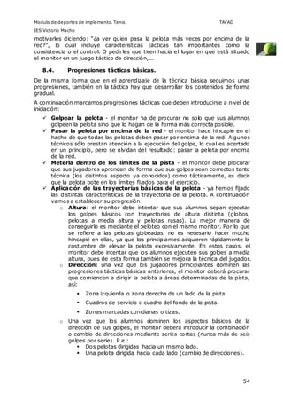 Modulo de deportes de implemento. Tenis. TAFAD 
IES Victorio Macho 
motivarles diciendo: “¿a ver quien pasa la pelota más veces por encima de la 
red?”, lo cual incluye características tácticas tan importantes como la 
consistencia o el control. O pedirles que tiren hacia el lugar en que está situado 
el monitor en un juego táctico de dirección,... 
54 
8.4. Progresiones tácticas básicas. 
De la misma forma que en el aprendizaje de la técnica básica seguimos unas 
progresiones, también en la táctica hay que desarrollar los contenidos de forma 
gradual. 
A continuación marcamos progresiones tácticas que deben introducirse a nivel de 
iniciación: 
 Golpear la pelota - el monitor ha de procurar no solo que sus alumnos 
golpeen la pelota sino que lo hagan de la forma más correcta posible. 
 Pasar la pelota por encima de la red - el monitor hace hincapié en el 
hacho de que todas las pelotas deben pasar por encima de la red. Algunos 
técnicos sólo prestan atención a la ejecución del golpe, lo cual es acertado 
en un principio, pero se olvidan del resultado: pasar la pelota por encima 
de la red. 
 Meterla dentro de los límites de la pista - el monitor debe procurar 
que sus jugadores aprendan de forma que sus golpes sean correctos tanto 
técnica (los distintos aspecto ya conocidos) como tácticamente, es decir 
que la pelota bote en los límites fijados para el ejercicio. 
 Aplicación de las trayectorias básicas de la pelota - ya hemos fijado 
las distintas características de la trayectoria de la pelota. A continuación 
vamos a establecer su progresión: 
o Altura: el monitor debe intentar que sus alumnos sepan ejecutar 
los golpes básicos con trayectorias de altura distinta (globos, 
pelotas a media altura y pelotas rasas). La mejor manera de 
conseguirlo es mediante el peloteo con el mismo monitor. Por lo que 
se refiere a las pelotas globeadas, no es necesario hacer mucho 
hincapié en ellas, ya que los principiantes adquieren rápidamente la 
costumbre de elevar la pelota excesivamente. En estos casos, el 
monitor debe intentar que los alumnos ejecuten sus golpes a media 
altura, pues de esta forma también se mejora la técnica del jugador. 
o Dirección: una vez que los jugadores principiantes dominen las 
progresiones tácticas básicas anteriores, el monitor deberá procurar 
que comiencen a dirigir la pelota a áreas determinadas de la pista, 
así: 
 Zona izquierda o zona derecha de un lado de la pista. 
 Cuadros de servicio o cuadro del fondo de la pista. 
 Zonas marcadas con dianas o tizas. 
o Una vez que los alumnos dominen los aspectos básicos de la 
dirección de sus golpes, el monitor deberá introducir la combinación 
o cambio de direcciones mediante series cortas (nunca más de seis 
golpes por serie). P.e.: 
 Dos pelotas dirigidas hacia un mismo lado. 
 Una pelota dirigida hacia cada lado (cambio de direcciones). 
 
