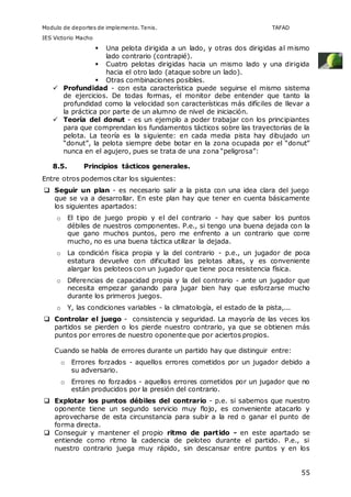 Modulo de deportes de implemento. Tenis. TAFAD 
IES Victorio Macho 
 Una pelota dirigida a un lado, y otras dos dirigidas al mismo 
55 
lado contrario (contrapié). 
 Cuatro pelotas dirigidas hacia un mismo lado y una dirigida 
hacia el otro lado (ataque sobre un lado). 
 Otras combinaciones posibles. 
 Profundidad - con esta característica puede seguirse el mismo sistema 
de ejercicios. De todas formas, el monitor debe entender que tanto la 
profundidad como la velocidad son características más difíciles de llevar a 
la práctica por parte de un alumno de nivel de iniciación. 
 Teoría del donut - es un ejemplo a poder trabajar con los principiantes 
para que comprendan los fundamentos tácticos sobre las trayectorias de la 
pelota. La teoría es la siguiente: en cada media pista hay dibujado un 
“donut”, la pelota siempre debe botar en la zona ocupada por el “donut” 
nunca en el agujero, pues se trata de una zona “peligrosa”: 
8.5. Principios tácticos generales. 
Entre otros podemos citar los siguientes: 
 Seguir un plan - es necesario salir a la pista con una idea clara del juego 
que se va a desarrollar. En este plan hay que tener en cuenta básicamente 
los siguientes apartados: 
o El tipo de juego propio y el del contrario - hay que saber los puntos 
débiles de nuestros componentes. P.e., si tengo una buena dejada con la 
que gano muchos puntos, pero me enfrento a un contrario que corre 
mucho, no es una buena táctica utilizar la dejada. 
o La condición física propia y la del contrario - p.e., un jugador de poca 
estatura devuelve con dificultad las pelotas altas, y es conveniente 
alargar los peloteos con un jugador que tiene poca resistencia física. 
o Diferencias de capacidad propia y la del contrario - ante un jugador que 
necesita empezar ganando para jugar bien hay que esforzarse mucho 
durante los primeros juegos. 
o Y, las condiciones variables - la climatología, el estado de la pista,... 
 Controlar el juego - consistencia y seguridad. La mayoría de las veces los 
partidos se pierden o los pierde nuestro contrario, ya que se obtienen más 
puntos por errores de nuestro oponente que por aciertos propios. 
Cuando se habla de errores durante un partido hay que distinguir entre: 
o Errores forzados - aquellos errores cometidos por un jugador debido a 
su adversario. 
o Errores no forzados - aquellos errores cometidos por un jugador que no 
están producidos por la presión del contrario. 
 Explotar los puntos débiles del contrario - p.e. si sabemos que nuestro 
oponente tiene un segundo servicio muy flojo, es conveniente atacarlo y 
aprovecharse de esta circunstancia para subir a la red o ganar el punto de 
forma directa. 
 Conseguir y mantener el propio ritmo de partido - en este apartado se 
entiende como ritmo la cadencia de peloteo durante el partido. P.e., si 
nuestro contrario juega muy rápido, sin descansar entre puntos y en los 
 