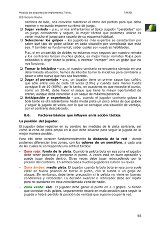 Modulo de deportes de implemento. Tenis. TAFAD 
IES Victorio Macho 
cambios de lado, nos conviene ralentizar el ritmo del partido para que deba 
esperar y no pueda imponer su ritmo de juego. 
 Jugar variado - p.e., si nos enfrentamos al típico jugador “pasabolas” con 
un juego consistente y seguro, la mejor táctica que podemos utilizar es 
variar mucho el juego para sacarlo de su esquema habitual. 
 Seleccionar los golpes - los jugadores más expertos se caracterizan por 
saber qué tipo de golpe utilizar en cada situación por complicada que esta 
sea. Y también es fundamental, saber cuáles son nuestras habilidades. 
P.e., si en un partido de dobles no estamos muy seguros con nuestro remate 
y los contrarios lanzan muchos globos, es mejor hacer remates flojos pero 
colocados o dejar botar la pelota, a intentar “romper” con un golpe que no 
nos funciona. 
 Tomar la iniciativa - p.e., si nuestro contrario se encuentra cómodo en una 
determinada situación, hemos de intentar tomar la iniciativa para cambiarla y 
pasar a otra nueva que nos sea favorable. 
 Jugar al porcentaje - p.e., un jugador tiene un primer saque tipo cañón, 
que sólo entra una de cada 10 veces (10%) y cuando saca menos fuerte 
consigue 6 de 10 (60%); por lo tanto, en ocasiones es que necesite el punto, 
como un 30-40, debe hacer el saque que tiene la mayor oportunidad de 
entrar, aunque deba renunciar a un saque de máxima potencia. 
 Anticipación y experiencia - p.e., cuando el jugador contrario golpea la 
bola tarde es útil adelantarse hasta media pista un poco antes de que golpee 
y seguir la jugada de volea, con lo que se consigue una situación de ventaja, 
con el contrario descolocado. 
56 
8.6. Factores básicos que influyen en la acción táctica. 
La posición del jugador. 
El jugador debe registrar en su cerebro las medidas de la pista contraria, así 
como la zona de pista propia en la que debe situarse para seguir la jugada de la 
mejor manera posible. 
Para ello debe conocer fundamentalmente la distancia de la red - donde 
podemos diferenciar tres zonas, con los colores de un semáforo, a cada una 
de las cuales le corresponde una actitud táctica: 
- Zona roja: fondo de la pista. Cuando la pelota bota en esa zona el jugador 
debe tener paciencia y preparar el punto. A veces está en buen aposición y 
puede jugar desde dentro. Otras veces debe jugar retrocediendo por la 
presión del contrario. En ambos casos muchos jugadores cubren su revés. 
- Zona ámbar: media pista. El jugador cuando la bola bota en esa zona suele 
estar en buena posición de forzar el punto, con la subida o un golpe de 
ataque. Sin embargo, debe tener precaución si la pelota no viene en buenas 
condiciones y retroceder. La decisión avanzar o retroceder debe ser rápida 
para no quedarse en esta zona llamada zona de nadie. 
- Zona verde: red. El jugador debe ganar el punto en 2-3 golpes. Si tienen 
que conectar más golpes, seguramente estará en mala posición para seguir la 
jugada y habrá perdido la posición de ventaja que supone ocupar la red. 
 