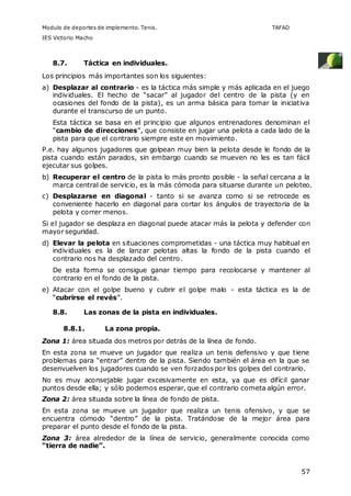 Modulo de deportes de implemento. Tenis. TAFAD 
IES Victorio Macho 
57 
8.7. Táctica en individuales. 
Los principios más importantes son los siguientes: 
a) Desplazar al contrario - es la táctica más simple y más aplicada en el juego 
individuales. El hecho de “sacar” al jugador del centro de la pista (y en 
ocasiones del fondo de la pista), es un arma básica para tomar la iniciativa 
durante el transcurso de un punto. 
Esta táctica se basa en el principio que algunos entrenadores denominan el 
“cambio de direcciones”, que consiste en jugar una pelota a cada lado de la 
pista para que el contrario siempre este en movimiento. 
P.e. hay algunos jugadores que golpean muy bien la pelota desde le fondo de la 
pista cuando están parados, sin embargo cuando se mueven no les es tan fácil 
ejecutar sus golpes. 
b) Recuperar el centro de la pista lo más pronto posible - la señal cercana a la 
marca central de servicio, es la más cómoda para situarse durante un peloteo. 
c) Desplazarse en diagonal - tanto si se avanza como si se retrocede es 
conveniente hacerlo en diagonal para cortar los ángulos de trayectoria de la 
pelota y correr menos. 
Si el jugador se desplaza en diagonal puede atacar más la pelota y defender con 
mayor seguridad. 
d) Elevar la pelota en situaciones comprometidas - una táctica muy habitual en 
individuales es la de lanzar pelotas altas la fondo de la pista cuando el 
contrario nos ha desplazado del centro. 
De esta forma se consigue ganar tiempo para recolocarse y mantener al 
contrario en el fondo de la pista. 
e) Atacar con el golpe bueno y cubrir el golpe malo - esta táctica es la de 
“cubrirse el revés”. 
8.8. Las zonas de la pista en individuales. 
8.8.1. La zona propia. 
Zona 1: área situada dos metros por detrás de la línea de fondo. 
En esta zona se mueve un jugador que realiza un tenis defensivo y que tiene 
problemas para “entrar” dentro de la pista. Siendo también el área en la que se 
desenvuelven los jugadores cuando se ven forzados por los golpes del contrario. 
No es muy aconsejable jugar excesivamente en esta, ya que es difícil ganar 
puntos desde ella; y sólo podemos esperar, que el contrario cometa algún error. 
Zona 2: área situada sobre la línea de fondo de pista. 
En esta zona se mueve un jugador que realiza un tenis ofensivo, y que se 
encuentra cómodo “dentro” de la pista. Tratándose de la mejor área para 
preparar el punto desde el fondo de la pista. 
Zona 3: área alrededor de la línea de servicio, generalmente conocida como 
“tierra de nadie”. 
 