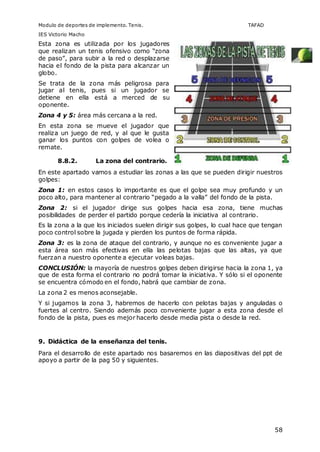 Modulo de deportes de implemento. Tenis. TAFAD 
IES Victorio Macho 
58 
Esta zona es utilizada por los jugadores 
que realizan un tenis ofensivo como “zona 
de paso”, para subir a la red o desplazarse 
hacia el fondo de la pista para alcanzar un 
globo. 
Se trata de la zona más peligrosa para 
jugar al tenis, pues si un jugador se 
detiene en ella está a merced de su 
oponente. 
Zona 4 y 5: área más cercana a la red. 
En esta zona se mueve el jugador que 
realiza un juego de red, y al que le gusta 
ganar los puntos con golpes de volea o 
remate. 
8.8.2. La zona del contrario. 
En este apartado vamos a estudiar las zonas a las que se pueden dirigir nuestros 
golpes: 
Zona 1: en estos casos lo importante es que el golpe sea muy profundo y un 
poco alto, para mantener al contrario “pegado a la valla” del fondo de la pista. 
Zona 2: si el jugador dirige sus golpes hacia esa zona, tiene muchas 
posibilidades de perder el partido porque cedería la iniciativa al contrario. 
Es la zona a la que los iniciados suelen dirigir sus golpes, lo cual hace que tengan 
poco control sobre la jugada y pierden los puntos de forma rápida. 
Zona 3: es la zona de ataque del contrario, y aunque no es conveniente jugar a 
esta área son más efectivas en ella las pelotas bajas que las altas, ya que 
fuerzan a nuestro oponente a ejecutar voleas bajas. 
CONCLUSIÓN: la mayoría de nuestros golpes deben dirigirse hacia la zona 1, ya 
que de esta forma el contrario no podrá tomar la iniciativa. Y sólo si el oponente 
se encuentra cómodo en el fondo, habrá que cambiar de zona. 
La zona 2 es menos aconsejable. 
Y si jugamos la zona 3, habremos de hacerlo con pelotas bajas y anguladas o 
fuertes al centro. Siendo además poco conveniente jugar a esta zona desde el 
fondo de la pista, pues es mejor hacerlo desde media pista o desde la red. 
9. Didáctica de la enseñanza del tenis. 
Para el desarrollo de este apartado nos basaremos en las diapositivas del ppt de 
apoyo a partir de la pag 50 y siguientes. 
