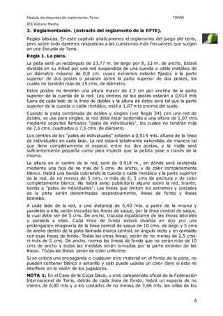 Modulo de deportes de implemento. Tenis. TAFAD 
IES Victorio Macho 
3. Reglamentación. (extracto del reglamento de la RFTE). 
Reglas básicas. En este capítulo analizaremos el reglamento del juego del tenis, 
pero sobre todo daremos respuestas a las cuestiones más frecuentes que surgen 
en una Escuela de Tenis. 
Regla 1. La pista. 
La pista será un rectángulo de 23,77 m. de largo por 8, 23 m. de ancho. Estará 
dividida en su mitad por una red suspendida de una cuerda o cable metálico de 
un diámetro máximo de 0,8 cm. cuyos extremos estarán fijados a la parte 
superior de dos postes o pasarán sobre la parte superior de dos postes, los 
cuales no tendrán más de 15 cms, de diámetro. 
Estos postes no tendrán una altura mayor de 2,3 cm por encima de la parte 
superior de la cuerda de la red. Los centros de los postes estarán a 0,914 mts 
fuera de cada lado de la línea de dobles y la altura de éstos será tal que la parte 
superior de la cuerda o cable metálico, esté a 1,07 mts encima del suelo. 
Cuando la pista combinada de dobles y singles (ver Regla 34) con una red de 
dobles, se usa para singles, la red debe estar sostenida a una altura de 1,07 mts. 
mediante soportes llamados "palos de individuales", los cuales no tendrán más 
de 7,5 cms. cuadrados ó 7,5 cms. de diámetro. 
Los centros de los "palos de individuales" estarán a 0,914 mts. afuera de la línea 
de individuales en cada lado. La red estará totalmente extendida, de manera tal 
que llene completamente el espacio entre los dos postes, y la malla será 
suficientemente pequeña como para impedir que la pelota pase a través de la 
misma. 
La altura en el centro de la red, será de 0.914 m., en dónde será sostenida 
mediante una faja de no más de 5 cms. de ancho, y de color completamente 
blanco. Habrá una banda cubriendo la cuerda o cable metálico y la parte superior 
de la red, de no menos de 5 cms. ni más de 6, 3 cms de anchura y de color 
completamente blanco. No habrá aviso publicitario alguno sobre la red, tirante, 
banda o "palos de individuales". Las líneas que limitan los extremos y costados 
de la pista serán denominadas respectivamente, líneas de fondo y líneas 
laterales. 
A cada lado de la red, a una distancia de 6,40 mts. a partir de la misma y 
paralelas a ella, serán trazadas las líneas de saque, por la línea central de saque, 
la cual debe ser de 5 cms. De ancho, trazada equidistante de las líneas laterales 
y paralela a ellas. Cada línea de fondo estará dividida en dos por una 
prolongación imaginaria de la línea central de saque de 10 cms. de largo y 5 cms. 
de ancho dentro de la pista llamada marca central, en ángulo recto y en contacto 
con esas líneas de fondo. Todas las otras líneas, serán de no menos de 2,5 cms. 
ni más de 5 cms. De ancho, menos las líneas de fondo que no serán más de 10 
cms de ancho y todas las medidas serán tomadas por la parte exterior de las 
líneas. Todas las líneas serán de color uniforme. 
Sí se coloca una propaganda o cualquier otro material en el fondo de la pista, no 
pueden contener blanco o amarillo y sólo puede usarse un color claro si éste no 
interfiere en la visión de los jugadores. 
NOTA 1: En el Caso de la Copa Davis, u otro campeonato oficial de la Federación 
Internacional de Tenis, detrás de cada línea de fondo, habrá un espacio de no 
menos de 6,40 mts y a los costados de no menos de 3,66 mts. las sillas de los 
6 
 