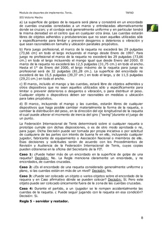 Modulo de deportes de implemento. Tenis. TAFAD 
IES Victorio Macho 
a) La superficie de golpeo de la raquera será plana y consistirá en un encordado 
de cuerdas cruzadas conectadas a un marco y entrelazadas alternativamente 
donde se cruzan; y el cordaje será generalmente uniforme y en particular tendrá 
la misma densidad en el centro que en cualquier otra área. Las cuerdas estarán 
libres de objetos adheridos y protuberancias que no sean aquellas utilizadas sólo 
y específicamente para limitar y prevenir desgarros o deterioros o vibración y 
que sean razonables en tamaño y ubicación paratales propósitos. 
b) Para juego profesional, el marco de la raqueta no excederá las 29 pulgadas 
(73,66 cm) en todo el largo incluyendo el mango desde Enero de 1997. Para 
juego no profesional el marco de la raqueta no excederá las 29 pulgadas (73,66 
cm.) en todo el largo incluyendo el mango igual que desde Enero del 2000. El 
marco de la raqueta no excederá las 12,5 pulgadas (31,75 cm.) en todo el ancho. 
Hasta el 1° de Enero del 2000, el largo máximo de la raqueta para juego no 
profesional será de 32 pulgadas (81,28 cm.). La superficie del encordado no 
excederá de las 15,5 pulgadas (39,37 cm.) en todo el largo, y de 11,5 pulgadas 
(29,21 cm.) en todo el ancho. 
c) El marco, incluido el mango y las cuerdas, estará libre de objetos adheridos y 
otros dispositivos que no sean aquellos utilizados sólo y específicamente para 
limitar o prevenir deterioros o desgarros o vibración, o para distribuir el peso. 
Cualquier objeto o dispositivos deben ser razonables en medidas o ubicación 
para tales propósitos. 
d) El marco, incluyendo el mango y las cuerdas, estarán libres de cualquier 
dispositivos que haga posible cambiar materialmente la forma de la raqueta, o 
cambiar la distribución del peso, en la dirección del eje longitudinal de la raqueta 
el cual puede alterar el momento de inercia del giro ("swing")durante el juego de 
un punto. 
La Federación Internacional de Tenis determinará sobre si cualquier raqueta o 
prototipo cumple con dichas disposiciones, o es de otro modo aprobada o no, 
para jugar. Dicha Decisión puede ser tomada por propia iniciativa o por solicitud 
de cualquiera de las partes con interés de buena fe en ello, incluyendo cualquier 
jugador, fabricante de equipamiento o Asociación Nacional o miembros de ella. 
Esas decisiones y solicitudes serán de acuerdo con los Procedimientos de 
Revisión y Audiencia de la Federación Internacional de Tenis, cuyas copias 
pueden obtenerse en la oficina del Secretario de la FIT. 
Caso 1: ¿Puede haber más de un encordado en la superficie de golpe de una 
raqueta? Decisión: No. La Regla menciona claramente un encordado, y no 
encordados, de cuerdas cruzadas. 
Caso 2: ¿Es el encordado de una raqueta considerado generalmente uniforme y 
plano, si las cuerdas están en más de un nivel? Decisión: No. 
Caso 3: ¿Puede ser colocado un objeto o varios objetos sobre el encordado de la 
raquera y en Caso afirmativo dónde se pueden colocar? Decisión: Sí. Pero este 
objeto puede ser colocado únicamente fuera de la zona de las cuerdas cruzadas. 
Caso 4: Durante el partido, a un ¡jugador se le rompen accidentalmente las 
cuerdas de la raqueta. ¿ Puede seguir jugando con la raqueta en esa condición? 
Decisión: Si. 
Regla 5 - servidor y restador. 
8 
 