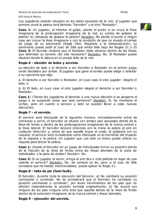 Modulo de deportes de implemento. Tenis. TAFAD 
IES Victorio Macho 
Los jugadores estarán situados en los lados opuestos de la red; el jugador que 
primero envía la pelota será llamado "Servidor" y el otro "Restador". 
Caso 1: Un jugador, al intentar el golpe, pierde el punto si se cruza la línea 
imaginaria de la prolongación imaginaria de la red, a) ¿antes de golpear la 
pelota? b) ¿después de golpear la pelota? Decisión: No pierde el punto e ningún 
caso por cruzar la línea imaginaria y con la condición de que no invada el campo 
de juego de su adversario (Regla 20e). Respecto a la obstaculización, su 
adversario puede pedir al Juez de Silla que emita fallo bajo las Reglas 21 y 25 
Caso 2: El Servido reclama que el Restador debe situarse dentro de las líneas 
que delimitan su terreno ¿Es ello necesario? Decisión: No. El Restador puede 
situarse donde le plazca en su propio lado de la red. 
Regla 6 - elección de lados y servicio. 
La elección de lado y el derecho a ser Servidor o Restador en el primer juego 
serán decididos por sorteo. El jugador que gane el sorteo puede elegir o solicitar 
a su oponente que elija: 
a. El derecho a ser Servidor o Restador, en cuyo caso el otro jugador elegirá el 
lado, o 
b. b) El lado, en cuyo caso el otro jugador elegirá el derecho a ser Servidor o 
Restador. 
Caso 1: ¿Tienen los jugadores el derecho a una nueva elección si se pospone el 
juego o se suspende antes que este comience? Decisión: Si. Se mantiene el 
sorteo, pero en cuanto a servicio y lado se pueden llevar a cabo nuevas 
elecciones. 
Regla 7 - el servicio. 
El servicio será efectuado de la siguiente manera. Inmediatamente antes de 
comenzar a servir, el Servidor se situará con ambos pies apoyados detrás de la 
línea de fondo y dentro de las prolongaciones imaginarias de la marca central y 
la línea lateral. El Servidor lanzará entonces con la mano la pelota al aire en 
cualquier dirección y, antes de que aquella toque el suelo, la golpeará con su 
raqueta; el servicio será considerado como efectuado en el momento del impacto 
de la raqueta y la pelota. Un jugador que usa sólo un brazo puede utilizar su 
raqueta para lanzar la pelota. 
Caso 1: ¿Puede el Servidor en un juego de individuales tomar su posición detrás 
de la fracción de la línea de fondo entre las líneas laterales de la pista de 
individuales y la pista de dobles? Decisión: No. 
Caso 2: Si un jugador al servir, arroja al aire dos o más pelotas en lugar de una 
¿pierde el servicio? Decisión: No. Se cantará un let, pero si el Juez de Silla 
considera que ha habido intencionalidad, puede aplicar la Regla 21. 
Regla 8 - falta de pie (foot-fault). 
El Servidor, durante toda la ejecución del Servicio: a) No cambiará su posición 
caminando o corriendo. No se considerará que el Servidor ha cambiado su 
posición caminando o corriendo", por leves movimientos de los pies que no 
afecten materialmente la posición tomada originalmente. b) No tocará con 
ninguno de los pies ninguna otra área que aquella detrás de la línea de fondo 
dentro de la extensión imaginaria de la marca central y líneas laterales. 
Regla 9 - ejecución del servicio. 
9 
 
