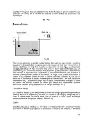 Cuando el trabajo se debe al desplazamiento de las fuerzas de presión exteriores que
conllevan un cambio en el volumen del sistema se llama trabajo de expansión y se
expresa por

                                        δ W = PdV

Trabajo eléctrico




                                          Fig. 5.8

[Con medios eléctricos es posible realizar trabajo de modo más conveniente y medirlo a
su vez con más exactitud (el trabajo es realmente mecánico al final, pero intervienen en él
fuerzas eléctricas). La Fig. 5.8 muestra un dispositivo de este tipo, completamente
análogo al de la Fig. 5.7. Aquí el sistema A se compone de un recipiente lleno de agua, un
termómetro y una resistencia eléctrica. A la resistencia puede conectarse una batería de
fem conocida V mediante unos conductores lo suficientemente finos para mantener el
sistema A térmicamente aislado de la batería. La carga q que puede proporcionar la
batería es su parámetro externo. Cuando la batería suministra una carga ∆q que pasa a
través de la resistencia, el trabajo realizado por la batería sobre A en este proceso es
simplemente V∆q. La resistencia juega aquí un papel completamente análogo a la rueda
de paletas del ejemplo anterior, de modo que ambos son simplemente aparatos
adecuados sobre los que puede realizarse el trabajo. (Berkeley, 214)]

Unidades de trabajo

[La unidad de trabajo, y por consiguiente la unidad de energía, proviene del producto de
fuerza y distancia o de presión y volumen. La unidad SI de trabajo y energía es por lo
tanto, el newton-metro, la cual se llama joule (J). Esta es la única unidad de energía
internacionalmente reconocida. (Abbott y Vanness, 4)]

Calor

[El calor, al igual que el trabajo, se considera en termodinámica como energía en tránsito
a través de la frontera que separa a un sistema de su entorno. Sin embargo, a diferencia


                                                                                        10
 