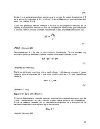 (1.6)

donde SA es el valor (arbitrario) que asignamos a la entropía del estado de referencia A, T
es la temperatura absoluta y dqrev es el calor intercambiado en un proceso irreversible
ideal. (Jou y Llebot, 9-10)]

[Existe una propiedad llamada entropía S, la cual es una propiedad intrínseca de un
sistema, funcionalmente relacionada con las coordenadas mensurables que caracterizan
el sistema. Para un proceso reversible, los cambios en esta propiedad están dados por:




                                                                                     (2.1)

(Abbott y Vanness, 33)]

[Denominaremos a (2.1) relación termodinámica fundamental. Es una relación muy
importante y útil que puede escribirse de muchas maneras equivalentes, como

                                   TdS = δQ = dU - δW

                                                                                      (33)

(utilizando la primera ley).

Si el único parámetro externo de relieve es el volumen V del sistema, entonces el trabajo
realizado sobre el mismo es δW = -pdW si su presión media es p. En este caso (33) se
reduce a

                                     TdS = dU + pdW

                                                                                      (34)

(Berkeley, 5, 289)]

Segunda ley de la termodinámica

[El cambio de entropía de cualquier sistema y su ambiente considerados como un todo, es
positivo y se aproxima a cero para cualquier proceso que se aproxime a la reversibilidad...
Todos los procesos naturales dan por resultado un incremento de la entropía total. La
expresión matemática de la segunda ley es simplemente:

                                        ∆Stotal ≥ 0

(Abbott y Vanness, 33)]




                                                                                        12
 