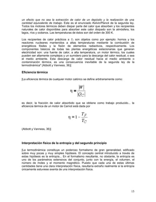un efecto que no sea la extracción de calor de un depósito y la realización de una
cantidad equivalente de trabajo. Este es el enunciado Kelvin/Planck de la segunda ley.
Todos los motores térmicos deben disipar parte del calor que absorben y los recipientes
naturales de calor disponibles para absorber este calor disipado son la atmósfera, los
lagos, ríos y océanos. Las temperaturas de éstos son del orden de 300 K.

Los recipientes de calor prácticos a TC son objetos como por ejemplo: hornos y los
reactores nucleares mantenidos a altas temperaturas mediante la combustión de
energéticos fósiles y la fisión de elementos radiactivos, respectivamente. Los
componentes básicos de todas las plantas energéticas estacionarias que generan
electricidad son: una fuente de calor, a alta temperatura, un motor térmico, los cuales
pueden ser altamente complejos y un sumidero para la descarga del calor residual, o sea
el medio ambiente. Esta descarga de calor residual hacia el medio ambiente o
contaminación térmica, es una consecuencia inevitable de la segunda ley de la
termodinámica" (Abbott y Vanness, 36)]

Eficiencia térmica

[La eficiencia térmica de cualquier motor calórico se define arbitrariamente como:




es decir, la fracción de calor absorbido que se obtiene como trabajo producido... la
eficiencia térmica de un motor de Carnot está dada por




(Abbott y Vanness, 36)]




Interpretación física de la entropía y del segundo principio

[La termodinámica constituye un poderoso formalismo de gran generalidad, edificado
sobre muy pocas y muy simples hipótesis. El concepto central introducido a través de
estas hipótesis es la entropía... En el formalismo resultante, no obstante, la entropía es
uno de los parámetros extensivos del conjunto, junto con la energía, el volumen, el
número de moles y el momento magnético. Puesto que cada una de estas últimas
cantidades tiene una clara interpretación física, resultaría extraño realmente si la entropía
únicamente estuviese exenta de una interpretación física.




                                                                                          15
 