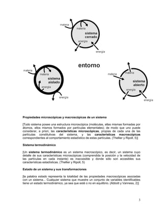 Propiedades microscópicas y macroscópicas de un sistema

[Todo sistema posee una estructura microscópica (moléculas, ellas mismas formadas por
átomos, ellos mismos formados por partículas elementales); de modo que uno puede
considerar, a priori, las características microscópicas, propias de cada una de las
partículas constitutivas del sistema, y las características macroscópicas
correspondientes al comportamiento estadístico de estas partículas. (Thellier y Ripoll, 5)]

Sistema termodinámico

[Un sistema termodinámico es un sistema macroscópico, es decir, un sistema cuyo
detalle de sus características microscópicas (comprendida la posición y la velocidad de
las partículas en cada instante) es inaccesible y donde sólo son accesibles sus
características estadísticas. (Thellier y Ripoll, 5)

Estado de un sistema y sus transformaciones

[la palabra estado representa la totalidad de las propiedades macroscópicas asociadas
con un sistema... Cualquier sistema que muestre un conjunto de variables identificables
tiene un estado termodinámico, ya sea que esté o no en equilibrio. (Abbott y Vanness, 2)]




                                                                                         3
 