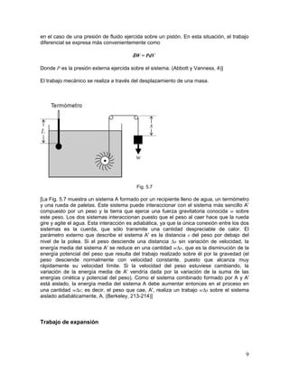 en el caso de una presión de fluido ejercida sobre un pistón. En esta situación, el trabajo
diferencial se expresa más convenientemente como

                                        δ W = PdV

Donde P es la presión externa ejercida sobre el sistema. (Abbott y Vanness, 4)]

El trabajo mecánico se realiza a través del desplazamiento de una masa.




                                          Fig. 5.7

[La Fig. 5.7 muestra un sistema A formado por un recipiente lleno de agua, un termómetro
y una rueda de paletas. Este sistema puede interaccionar con el sistema más sencillo A'
compuesto por un peso y la tierra que ejerce una fuerza gravitatoria conocida w sobre
este peso. Los dos sistemas interaccionan puesto que el peso al caer hace que la rueda
gire y agite el agua. Esta interacción es adiabática, ya que la única conexión entre los dos
sistemas es la cuerda, que sólo transmite una cantidad despreciable de calor. El
parámetro externo que describe el sistema A' es la distancia s del peso por debajo del
nivel de la polea. Si el peso desciende una distancia ∆s sin variación de velocidad, la
energía media del sistema A' se reduce en una cantidad w∆s, que es la disminución de la
energía potencial del peso que resulta del trabajo realizado sobre él por la gravedad (el
peso desciende normalmente con velocidad constante, puesto que alcanza muy
rápidamente su velocidad límite. Si la velocidad del peso estuviese cambiando, la
variación de la energía media de A' vendría dada por la variación de la suma de las
energías cinética y potencial del peso). Como el sistema combinado formado por A y A'
está aislado, la energía media del sistema A debe aumentar entonces en el proceso en
una cantidad w∆s; es decir, el peso que cae, A', realiza un trabajo w∆s sobre el sistema
aislado adiabáticamente, A. (Berkeley, 213-214)]




Trabajo de expansión




                                                                                          9
 