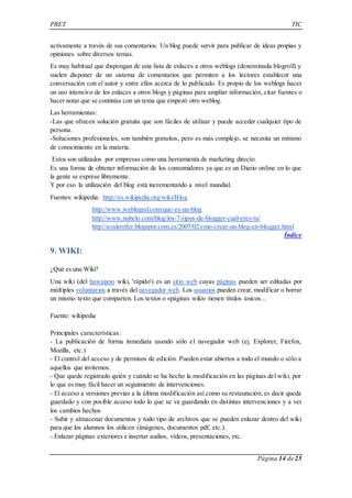 PRET TIC 
activamente a través de sus comentarios. Un blog puede servir para publicar de ideas propias y 
opiniones sobre diversos temas. 
Es muy habitual que dispongan de una lista de enlaces a otros weblogs (denominada blogroll) y 
suelen disponer de un sistema de comentarios que permiten a los lectores establecer una 
conversación con el autor y entre ellos acerca de lo publicado. Es propio de los weblogs hacer 
un uso intensivo de los enlaces a otros blogs y páginas para ampliar información, citar fuentes o 
hacer notar que se continúa con un tema que empezó otro weblog. 
Las herramientas: 
-Las que ofrecen solución gratuita que son fáciles de utilizar y puede acceder cualquier tipo de 
persona. 
-Soluciones profesionales, son también gratuitos, pero es más complejo, se necesita un mínimo 
de conocimiento en la materia. 
Estos son utilizados por empresas como una herramienta de marketing directo. 
Es una forma de obtener información de los consumidores ya que es un Diario online en lo que 
la gente se exprese libremente. 
Y por eso la utilización del blog está incrementando a nivel mundial. 
Página 14 de 25 
Fuentes: wikipedia: http://es.wikipedia.org/wiki/Blog 
http://www.weblogssl.com/que-es-un-blog 
http://www.nubelo.com/blog/los-7-tipos-de-blogger-cual-eres-tu/ 
http://avalerofer.blogspot.com.es/2007/02/cmo-crear-un-blog-en-blogger.html 
Índice 
9. WIKI: 
¿Qué es una Wiki? 
Una wiki (del hawaiano wiki, 'rápido') es un sitio web cuyas páginas pueden ser editadas por 
múltiples voluntarios a través del navegador web. Los usuarios pueden crear, modificar o borrar 
un mismo texto que comparten. Los textos o «páginas wiki» tienen títulos únicos... 
Fuente: wikipedia 
Principales características: 
- La publicación de forma inmediata usando sólo el navegador web (ej. Explorer, Firefox, 
Mozilla, etc.) 
- El control del acceso y de permisos de edición. Pueden estar abiertos a todo el mundo o sólo a 
aquellos que invitemos. 
- Que quede registrado quién y cuándo se ha hecho la modificación en las páginas del wiki, por 
lo que es muy fácil hacer un seguimiento de intervenciones. 
- El acceso a versiones previas a la última modificación así como su restauración, es decir queda 
guardado y con posible acceso todo lo que se va guardando en distintas intervenciones y a ver 
los cambios hechos 
- Subir y almacenar documentos y todo tipo de archivos que se pueden enlazar dentro del wiki 
para que los alumnos los utilicen (imágenes, documentos pdf, etc.). 
- Enlazar páginas exteriores e insertar audios, vídeos, presentaciones, etc. 
 