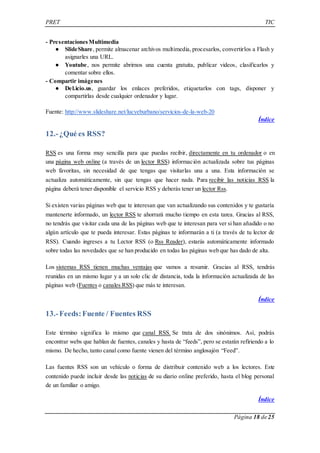 PRET TIC 
Página 18 de 25 
- Presentaciones Multimedia 
● SlideShare, permite almacenar archivos multimedia, procesarlos, convertirlos a Flash y 
asignarles una URL. 
● Youtube, nos permite abrirnos una cuenta gratuita, publicar videos, clasificarlos y 
comentar sobre ellos. 
- Compartir imágenes 
● Del.icio.us, guardar los enlaces preferidos, etiquetarlos con tags, disponer y 
compartirlas desde cualquier ordenador y lugar. 
Fuente: http://www.slideshare.net/lucyeburbano/servicios-de-la-web-20 
Índice 
12.- ¿Qué es RSS? 
RSS es una forma muy sencilla para que puedas recibir, directamente en tu ordenador o en 
una página web online (a través de un lector RSS) información actualizada sobre tus páginas 
web favoritas, sin necesidad de que tengas que visitarlas una a una. Esta información se 
actualiza automáticamente, sin que tengas que hacer nada. Para recibir las noticias RSS la 
página deberá tener disponible el servicio RSS y deberás tener un lector Rss. 
Si existen varias páginas web que te interesan que van actualizando sus contenidos y te gustaría 
mantenerte informado, un lector RSS te ahorrará mucho tiempo en esta tarea. Gracias al RSS, 
no tendrás que visitar cada una de las páginas web que te interesan para ver si han añadido o no 
algún artículo que te pueda interesar. Estas páginas te informarán a ti (a través de tu lector de 
RSS). Cuando ingreses a tu Lector RSS (o Rss Reader), estarás automáticamente informado 
sobre todas las novedades que se han producido en todas las páginas web que has dado de alta. 
Los sistemas RSS tienen muchas ventajas que vamos a resumir. Gracias al RSS, tendrás 
reunidas en un mismo lugar y a un solo clic de distancia, toda la información actualizada de las 
páginas web (Fuentes o canales RSS) que más te interesan. 
Índice 
13.- Feeds: Fuente / Fuentes RSS 
Este término significa lo mismo que canal RSS. Se trata de dos sinónimos. Así, podrás 
encontrar webs que hablan de fuentes, canales y hasta de “feeds”, pero se estarán refiriendo a lo 
mismo. De hecho, tanto canal como fuente vienen del término anglosajón “Feed”. 
Las fuentes RSS son un vehículo o forma de distribuir contenido web a los lectores. Este 
contenido puede incluir desde las noticias de su diario online preferido, hasta el blog personal 
de un familiar o amigo. 
Índice 
 