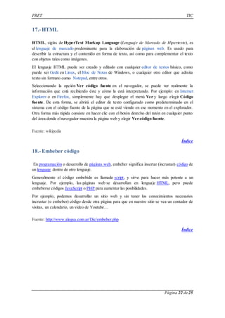 PRET TIC 
Página 22 de 25 
17.- HTML 
HTML, siglas de HyperText Markup Language (Lenguaje de Marcado de Hipertexto), es 
el lenguaje de marcado predominante para la elaboración de páginas web. Es usado para 
describir la estructura y el contenido en forma de texto, así como para complementar el texto 
con objetos tales como imágenes. 
El lenguaje HTML puede ser creado y editado con cualquier editor de textos básico, como 
puede ser Gedit en Linux, el Bloc de Notas de Windows, o cualquier otro editor que admita 
texto sin formato como Notepad, entre otros. 
Seleccionando la opción Ver código fuente en el navegador, se puede ver realmente la 
información que está recibiendo éste y cómo la está interpretando. Por ejemplo: en Internet 
Explorer o en Firefox, simplemente hay que desplegar el menú Ver y luego elegir Código 
fuente. De esta forma, se abrirá el editor de texto configurado como predeterminado en el 
sistema con el código fuente de la página que se esté viendo en ese momento en el explorador. 
Otra forma más rápida consiste en hacer clic con el botón derecho del ratón en cualquier punto 
del área donde el navegador muestra la página web y elegir Ver código fuente. 
Fuente: wikipedia 
Índice 
18.- Embeber código 
En programación o desarrollo de páginas web, embeber significa insertar (incrustar) código de 
un lenguaje dentro de otro lenguaje. 
Generalmente el código embebido es llamado script, y sirve para hacer más potente a un 
lenguaje. Por ejemplo, las páginas web se desarrollan en lenguaje HTML, pero puede 
embeberse códigos JavaScript o PHP para aumentar las posibilidades. 
Por ejemplo, podemos desarrollar un sitio web y sin tener los conocimientos necesarios 
incrustar (o embeber) código desde otra página para que en nuestro sitio se vea un contador de 
visitas, un calendario, un vídeo de Youtube… 
Fuente: http://www.alegsa.com.ar/Dic/embeber.php 
Índice 
 