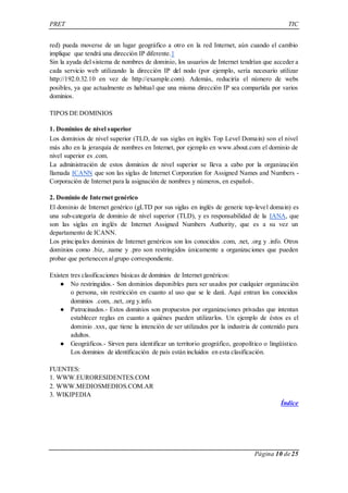 PRET TIC 
red) pueda moverse de un lugar geográfico a otro en la red Internet, aún cuando el cambio 
implique que tendrá una dirección IP diferente.1 
Sin la ayuda del sistema de nombres de dominio, los usuarios de Internet tendrían que acceder a 
cada servicio web utilizando la dirección IP del nodo (por ejemplo, sería necesario utilizar 
http://192.0.32.10 en vez de http://example.com). Además, reduciría el número de webs 
posibles, ya que actualmente es habitual que una misma dirección IP sea compartida por varios 
dominios. 
Página 10 de 25 
TIPOS DE DOMINIOS 
1. Dominios de nivel superior 
Los dominios de nivel superior (TLD, de sus siglas en inglés Top Level Domain) son el nivel 
más alto en la jerarquía de nombres en Internet, por ejemplo en www.about.com el dominio de 
nivel superior es .com. 
La administración de estos dominios de nivel superior se lleva a cabo por la organización 
llamada ICANN que son las siglas de Internet Corporation for Assigned Names and Numbers - 
Corporación de Internet para la asignación de nombres y números, en español-. 
2. Dominio de Internet genérico 
El dominio de Internet genérico (gLTD por sus siglas en inglés de generic top-level domain) es 
una sub-categoría de dominio de nivel superior (TLD), y es responsabilidad de la IANA, que 
son las siglas en inglés de Internet Assigned Numbers Authority, que es a su vez un 
departamento de ICANN. 
Los principales dominios de Internet genéricos son los conocidos .com, .net, .org y .info. Otros 
dominios como .biz, .name y .pro son restringidos únicamente a organizaciones que pueden 
probar que pertenecen al grupo correspondiente. 
Existen tres clasificaciones básicas de dominios de Internet genéricos: 
● No restringidos.- Son dominios disponibles para ser usados por cualquier organización 
o persona, sin restricción en cuanto al uso que se le dará. Aquí entran los conocidos 
dominios .com, .net, .org y.info. 
● Patrocinados.- Estos dominios son propuestos por organizaciones privadas que intentan 
establecer reglas en cuanto a quiénes pueden utilizarlos. Un ejemplo de éstos es el 
dominio .xxx, que tiene la intención de ser utilizados por la industria de contenido para 
adultos. 
● Geográficos.- Sirven para identificar un territorio geográfico, geopolítico o lingüístico. 
Los dominios de identificación de país están incluidos en esta clasificación. 
FUENTES: 
1. WWW.EURORESIDENTES.COM 
2. WWW.MEDIOSMEDIOS.COM.AR 
3. WIKIPEDIA 
Índice 
 